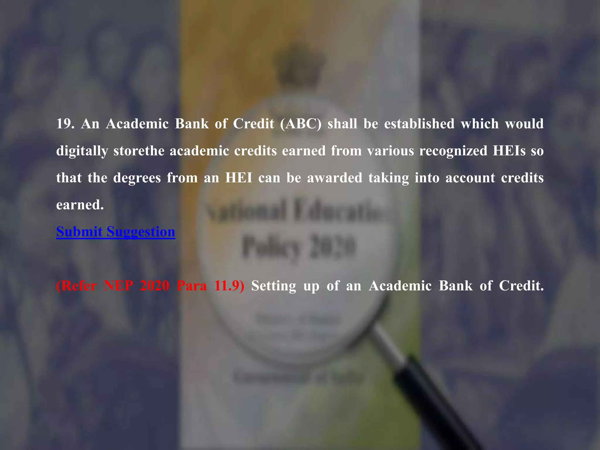 19. An Academic Bank of Credit (ABC) shall be established which would
digitally storethe academic credits earned from various recognized HEIs so
that the degrees from an HEI can be awarded taking into account credits
earned.
Submit Suggestion
(Refer NEP 2020 Para 11.9) Setting up of an Academic Bank of Credit.
 