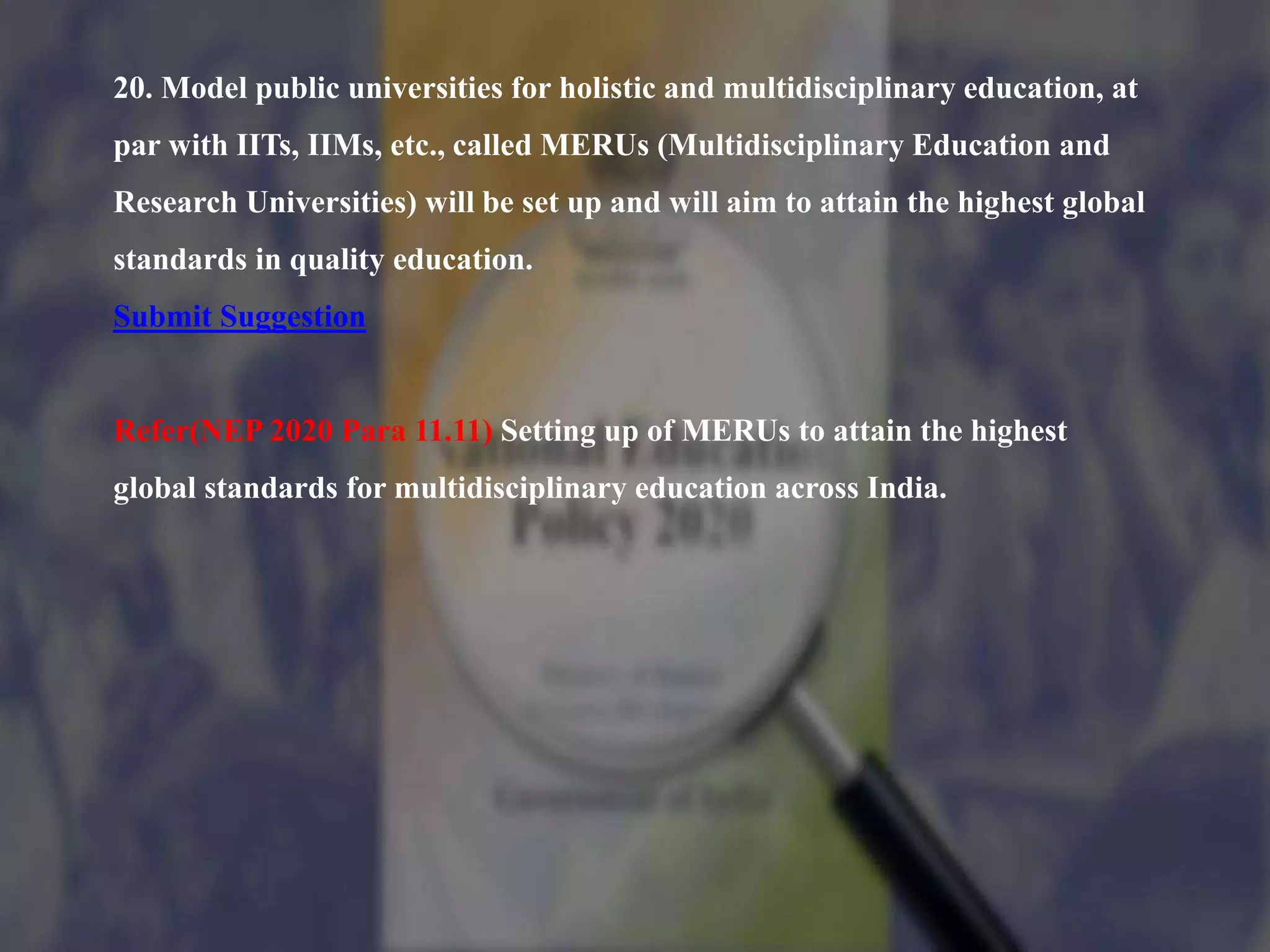 20. Model public universities for holistic and multidisciplinary education, at
par with IITs, IIMs, etc., called MERUs (Multidisciplinary Education and
Research Universities) will be set up and will aim to attain the highest global
standards in quality education.
Submit Suggestion
Refer(NEP 2020 Para 11.11) Setting up of MERUs to attain the highest
global standards for multidisciplinary education across India.
 