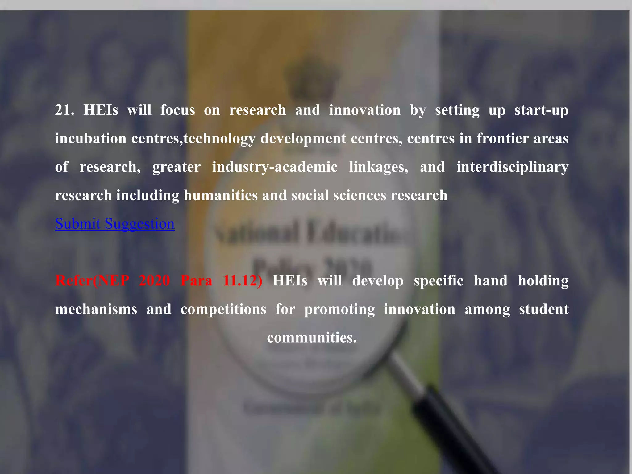 21. HEIs will focus on research and innovation by setting up start-up
incubation centres,technology development centres, centres in frontier areas
of research, greater industry-academic linkages, and interdisciplinary
research including humanities and social sciences research
Submit Suggestion
Refer(NEP 2020 Para 11.12) HEIs will develop specific hand holding
mechanisms and competitions for promoting innovation among student
communities.
 