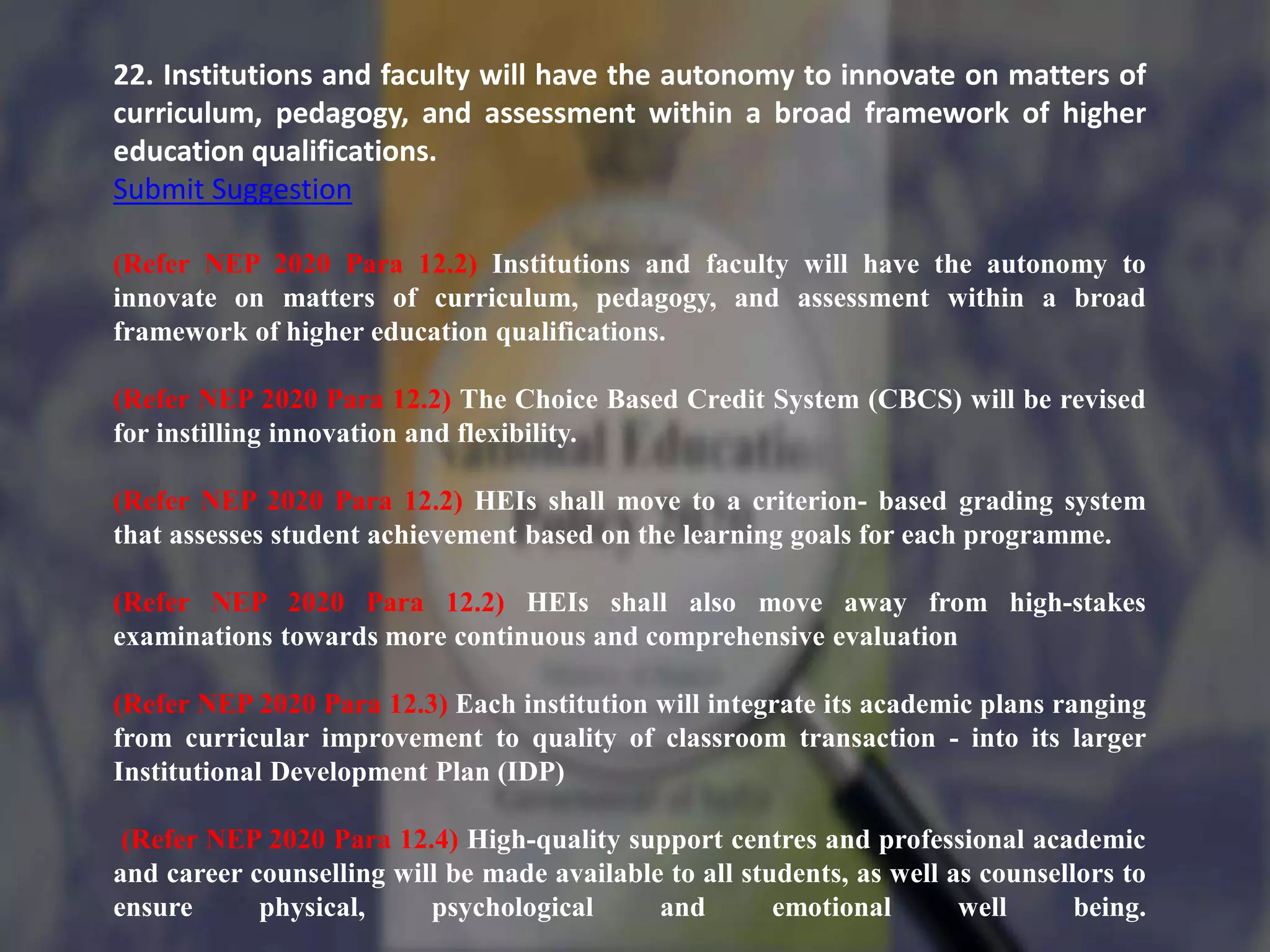 22. Institutions and faculty will have the autonomy to innovate on matters of
curriculum, pedagogy, and assessment within a broad framework of higher
education qualifications.
Submit Suggestion
(Refer NEP 2020 Para 12.2) Institutions and faculty will have the autonomy to
innovate on matters of curriculum, pedagogy, and assessment within a broad
framework of higher education qualifications.
(Refer NEP 2020 Para 12.2) The Choice Based Credit System (CBCS) will be revised
for instilling innovation and flexibility.
(Refer NEP 2020 Para 12.2) HEIs shall move to a criterion- based grading system
that assesses student achievement based on the learning goals for each programme.
(Refer NEP 2020 Para 12.2) HEIs shall also move away from high-stakes
examinations towards more continuous and comprehensive evaluation
(Refer NEP 2020 Para 12.3) Each institution will integrate its academic plans ranging
from curricular improvement to quality of classroom transaction - into its larger
Institutional Development Plan (IDP)
(Refer NEP 2020 Para 12.4) High-quality support centres and professional academic
and career counselling will be made available to all students, as well as counsellors to
ensure physical, psychological and emotional well being.
 