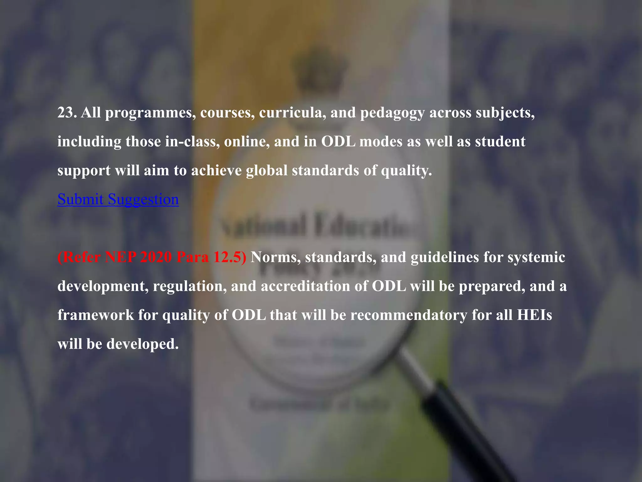 23. All programmes, courses, curricula, and pedagogy across subjects,
including those in-class, online, and in ODL modes as well as student
support will aim to achieve global standards of quality.
Submit Suggestion
(Refer NEP 2020 Para 12.5) Norms, standards, and guidelines for systemic
development, regulation, and accreditation of ODL will be prepared, and a
framework for quality of ODL that will be recommendatory for all HEIs
will be developed.
 