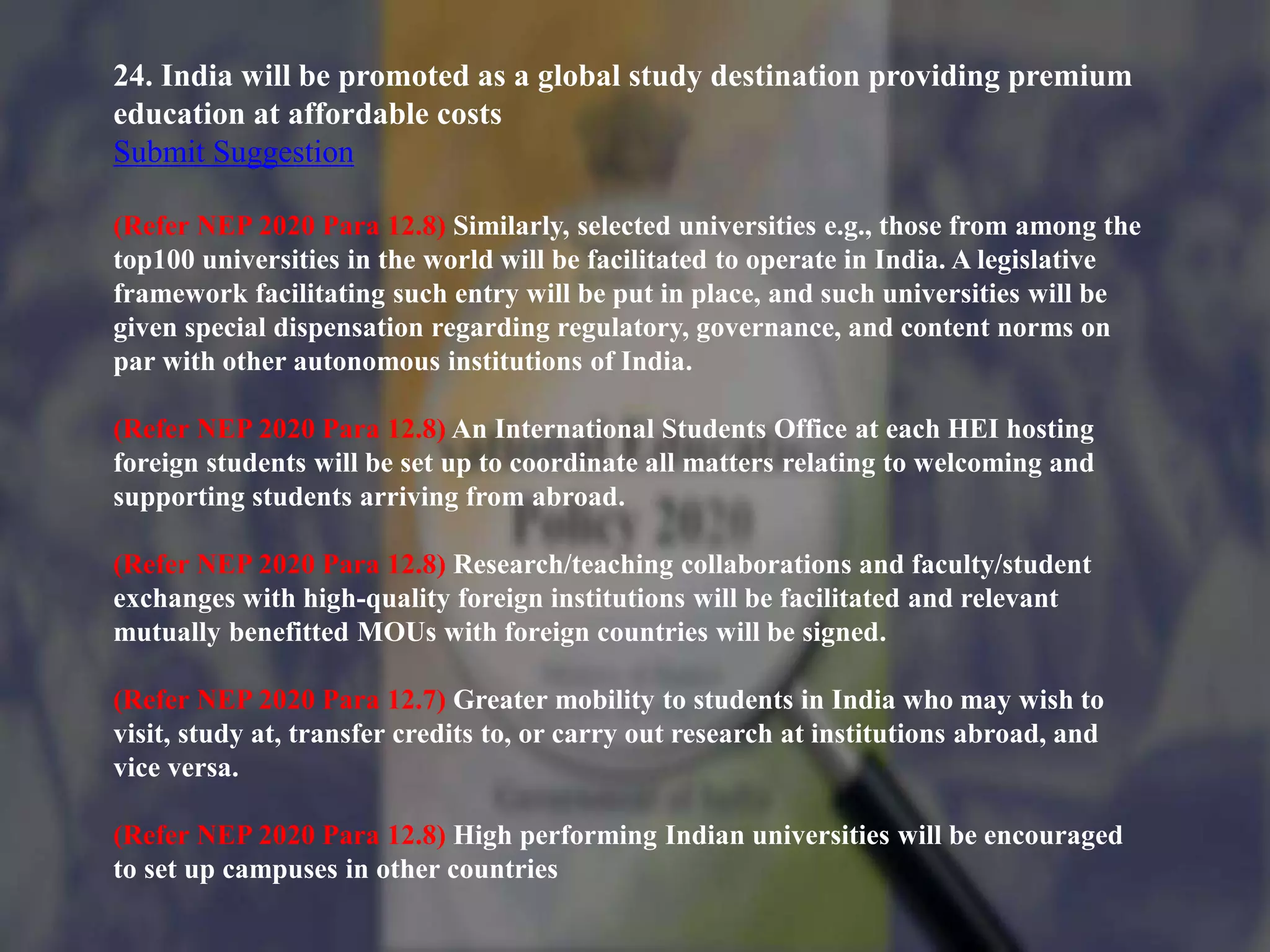 24. India will be promoted as a global study destination providing premium
education at affordable costs
Submit Suggestion
(Refer NEP 2020 Para 12.8) Similarly, selected universities e.g., those from among the
top100 universities in the world will be facilitated to operate in India. A legislative
framework facilitating such entry will be put in place, and such universities will be
given special dispensation regarding regulatory, governance, and content norms on
par with other autonomous institutions of India.
(Refer NEP 2020 Para 12.8) An International Students Office at each HEI hosting
foreign students will be set up to coordinate all matters relating to welcoming and
supporting students arriving from abroad.
(Refer NEP 2020 Para 12.8) Research/teaching collaborations and faculty/student
exchanges with high-quality foreign institutions will be facilitated and relevant
mutually benefitted MOUs with foreign countries will be signed.
(Refer NEP 2020 Para 12.7) Greater mobility to students in India who may wish to
visit, study at, transfer credits to, or carry out research at institutions abroad, and
vice versa.
(Refer NEP 2020 Para 12.8) High performing Indian universities will be encouraged
to set up campuses in other countries
 