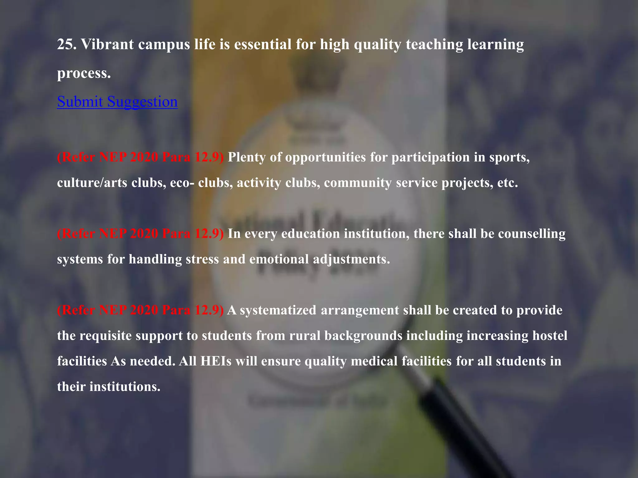 25. Vibrant campus life is essential for high quality teaching learning
process.
Submit Suggestion
(Refer NEP 2020 Para 12.9) Plenty of opportunities for participation in sports,
culture/arts clubs, eco- clubs, activity clubs, community service projects, etc.
(Refer NEP 2020 Para 12.9) In every education institution, there shall be counselling
systems for handling stress and emotional adjustments.
(Refer NEP 2020 Para 12.9) A systematized arrangement shall be created to provide
the requisite support to students from rural backgrounds including increasing hostel
facilities As needed. All HEIs will ensure quality medical facilities for all students in
their institutions.
 