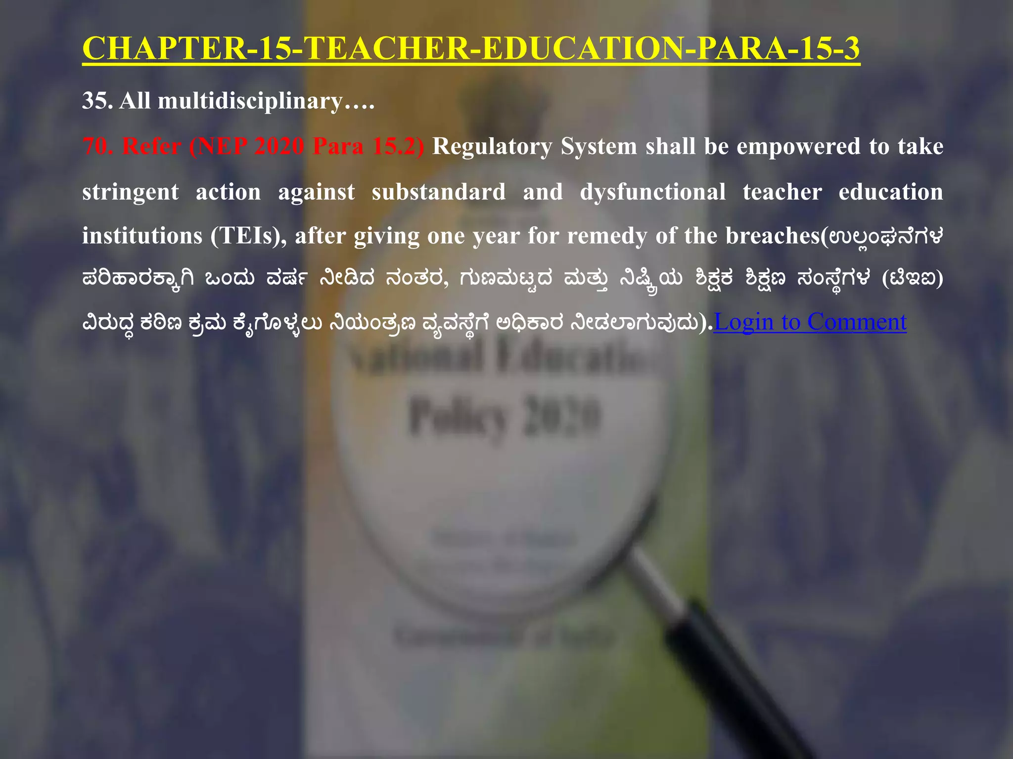 CHAPTER-15-TEACHER-EDUCATION-PARA-15-3
35. All multidisciplinary….
70. Refer (NEP 2020 Para 15.2) Regulatory System shall be empowered to take
stringent action against substandard and dysfunctional teacher education
institutions (TEIs), after giving one year for remedy of the breaches(ಉಲಾಂಘನಕಗಳ
ಪರಿಹಠರಕ್ಠೆಗಿ ಒಂದು ವರ್ಗ ನೇಡಿದ ನಂತ್ರ, ಗುಣಮಟ್ಿದ ಮತ್ುು ನಷ್ಕ್ೆಿಯ ಶಿಕ್ಷಕ ಶಿಕ್ಷಣ ಸಂಸ್ಕಾಗಳ (ಟಿಇಐ)
ವಿರುದಧ ಕಠಿಣ ಕಿಮ ಕ್ಕೈಗಕೂಳುಲು ನಯಂತ್ಿಣ ವಾವಸ್ಕಾಗಕ ಅಧಿಕ್ಠರ ನೇಡಲ್ಠಗುವುದು).Login to Comment
 