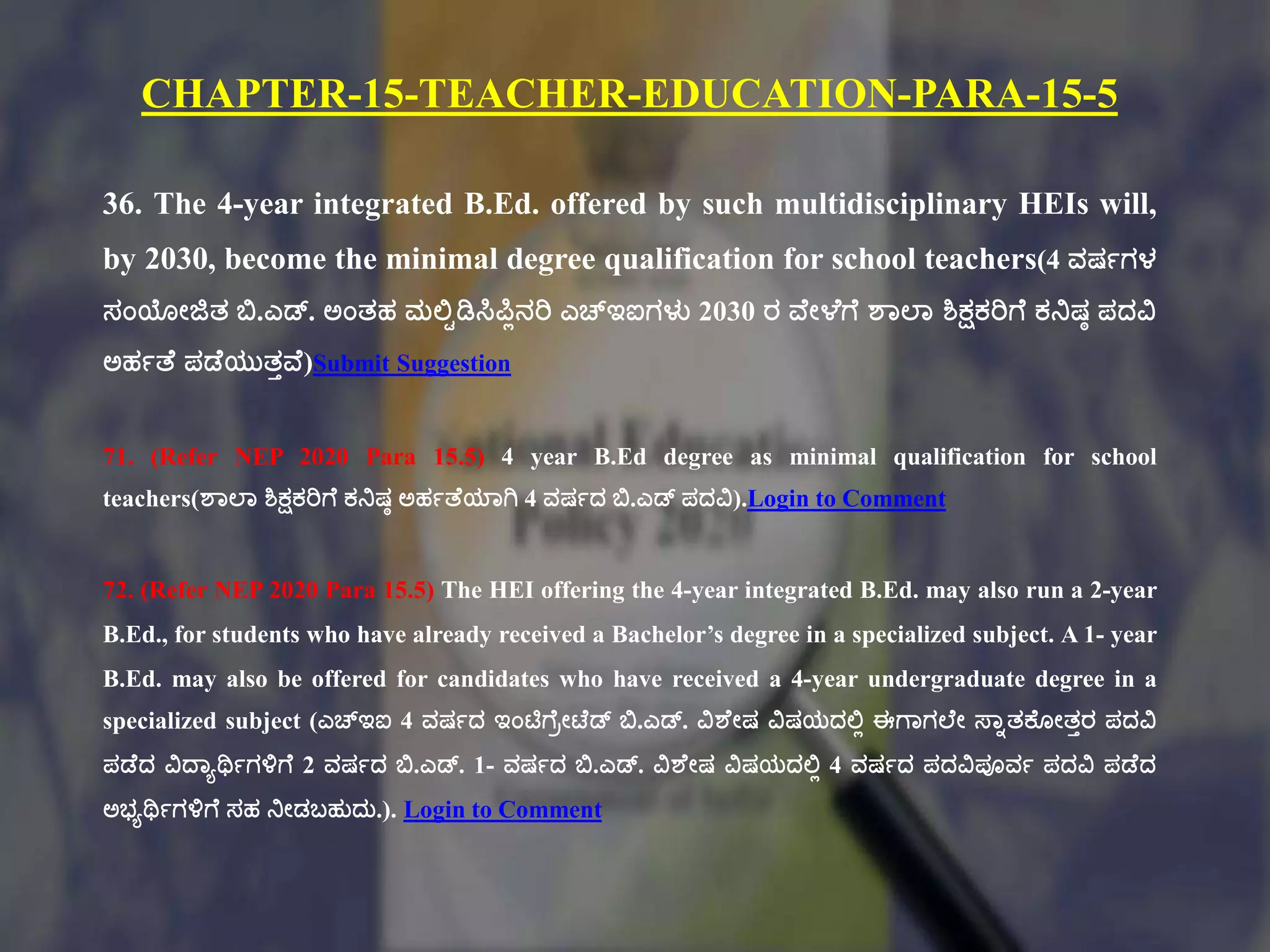 CHAPTER-15-TEACHER-EDUCATION-PARA-15-5
36. The 4-year integrated B.Ed. offered by such multidisciplinary HEIs will,
by 2030, become the minimal degree qualification for school teachers(4 ವರ್ಗಗಳ
ಸಂಯೇಜಿತ್ ಬಿ.ಎಡ್. ಅಂತ್ಹ ಮಲ್ಟಿಡಿಸಿಪಿಾನರಿ ಎಚ್ಇಐಗಳು 2030 ರ ವಕೇಳಕಗಕ ಶಠಲ್ಠ ಶಿಕ್ಷಕರಿಗಕ ಕನರ್ಾ ಪದವಿ
ಅಹಗತಕ ಪಡಕಯುತ್ುವಕ)Submit Suggestion
71. (Refer NEP 2020 Para 15.5) 4 year B.Ed degree as minimal qualification for school
teachers(ಶಠಲ್ಠ ಶಿಕ್ಷಕರಿಗಕ ಕನರ್ಾ ಅಹಗತಕಯಠಗಿ 4 ವರ್ಗದ ಬಿ.ಎಡ್ ಪದವಿ).Login to Comment
72. (Refer NEP 2020 Para 15.5) The HEI offering the 4-year integrated B.Ed. may also run a 2-year
B.Ed., for students who have already received a Bachelor’s degree in a specialized subject. A 1- year
B.Ed. may also be offered for candidates who have received a 4-year undergraduate degree in a
specialized subject (ಎಚ್ಇಐ 4 ವರ್ಗದ ಇಂಟಿಗಕಿೇಟಕಡ್ ಬಿ.ಎಡ್. ವಿಶಕೇರ್ ವಿರ್ಯದಲ್ಟಾ ಈಗಠಗಲ್ಕೇ ಸ್ಠುತ್ಕ್ಕೂೇತ್ುರ ಪದವಿ
ಪಡಕದ ವಿದ್ಠಾರ್ಥಗಗಳಿಗಕ 2 ವರ್ಗದ ಬಿ.ಎಡ್. 1- ವರ್ಗದ ಬಿ.ಎಡ್. ವಿಶಕೇರ್ ವಿರ್ಯದಲ್ಟಾ 4 ವರ್ಗದ ಪದವಿಪೂವಗ ಪದವಿ ಪಡಕದ
ಅಭ್ಾರ್ಥಗಗಳಿಗಕ ಸಹ ನೇಡಬಹುದು.). Login to Comment
 