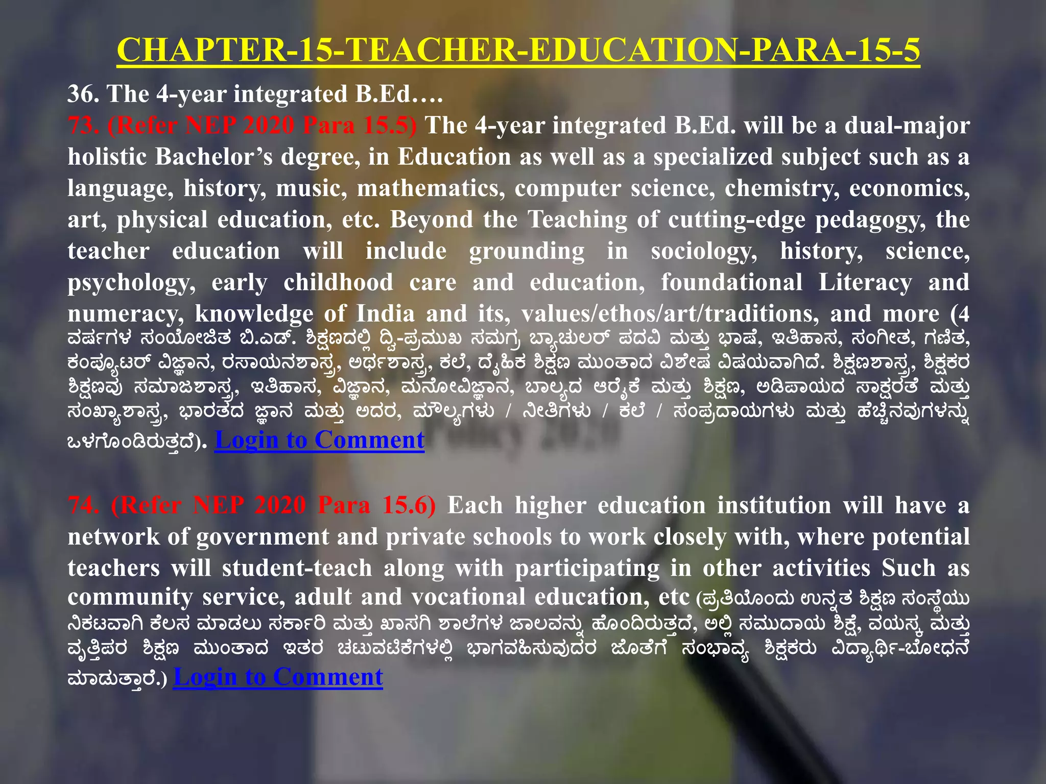 CHAPTER-15-TEACHER-EDUCATION-PARA-15-5
36. The 4-year integrated B.Ed….
73. (Refer NEP 2020 Para 15.5) The 4-year integrated B.Ed. will be a dual-major
holistic Bachelor’s degree, in Education as well as a specialized subject such as a
language, history, music, mathematics, computer science, chemistry, economics,
art, physical education, etc. Beyond the Teaching of cutting-edge pedagogy, the
teacher education will include grounding in sociology, history, science,
psychology, early childhood care and education, foundational Literacy and
numeracy, knowledge of India and its, values/ethos/art/traditions, and more (4
ವರ್ಗಗಳ ಸಂಯೇಜಿತ್ ಬಿ.ಎಡ್. ಶಿಕ್ಷಣದಲ್ಟಾ ದಿವ-ಪಿಮುಖ ಸಮಗಿ ಬಠಾಚುಲರ್ ಪದವಿ ಮತ್ುು ಭಠಷ್ಕ, ಇತಿಹಠಸ, ಸಂಗಿೇತ್, ಗಣಿತ್,
ಕಂಪೂಾಟ್ರ್ ವಿಜ್ಞಠನ, ರಸ್ಠಯನಶಠಸರ, ಅರ್ಗಶಠಸರ, ಕಲ್ಕ, ದ್ಕೈಹಿಕ ಶಿಕ್ಷಣ ಮುಂತಠದ ವಿಶಕೇರ್ ವಿರ್ಯವಠಗಿದ್ಕ. ಶಿಕ್ಷಣಶಠಸರ, ಶಿಕ್ಷಕರ
ಶಿಕ್ಷಣವು ಸಮಠಜಶಠಸರ, ಇತಿಹಠಸ, ವಿಜ್ಞಠನ, ಮನಕೂೇವಿಜ್ಞಠನ, ಬಠಲಾದ ಆರಕೈಕ್ಕ ಮತ್ುು ಶಿಕ್ಷಣ, ಅಡಿಪಠಯದ ಸ್ಠಕ್ಷರತಕ ಮತ್ುು
ಸಂಖಠಾಶಠಸರ, ಭಠರತ್ದ ಜ್ಞಠನ ಮತ್ುು ಅದರ, ಮೌಲಾಗಳು / ನೇತಿಗಳು / ಕಲ್ಕ / ಸಂಪಿದ್ಠಯಗಳು ಮತ್ುು ಹಕಚಿಿನವುಗಳನುು
ಒಳಗಕೂಂಡಿರುತ್ುದ್ಕ). Login to Comment
74. (Refer NEP 2020 Para 15.6) Each higher education institution will have a
network of government and private schools to work closely with, where potential
teachers will student-teach along with participating in other activities Such as
community service, adult and vocational education, etc (ಪಿತಿಯಂದು ಉನುತ್ ಶಿಕ್ಷಣ ಸಂಸ್ಕಾಯು
ನಕಟ್ವಠಗಿ ಕ್ಕಲಸ ಮಠಡಲು ಸಕ್ಠಗರಿ ಮತ್ುು ಖಠಸಗಿ ಶಠಲ್ಕಗಳ ಜಠಲವನುು ಹಕೂಂದಿರುತ್ುದ್ಕ, ಅಲ್ಟಾ ಸಮುದ್ಠಯ ಶಿಕ್ಷಕ, ವಯಸೆ ಮತ್ುು
ವೃತಿುಪರ ಶಿಕ್ಷಣ ಮುಂತಠದ ಇತ್ರ ಚಟ್ುವಟಿಕ್ಕಗಳಲ್ಟಾ ಭಠಗವಹಿಸುವುದರ ಜಕೂತಕಗಕ ಸಂಭಠವಾ ಶಿಕ್ಷಕರು ವಿದ್ಠಾರ್ಥಗ-ಬಕೂೇಧನಕ
ಮಠಡುತಠುರಕ.) Login to Comment
 