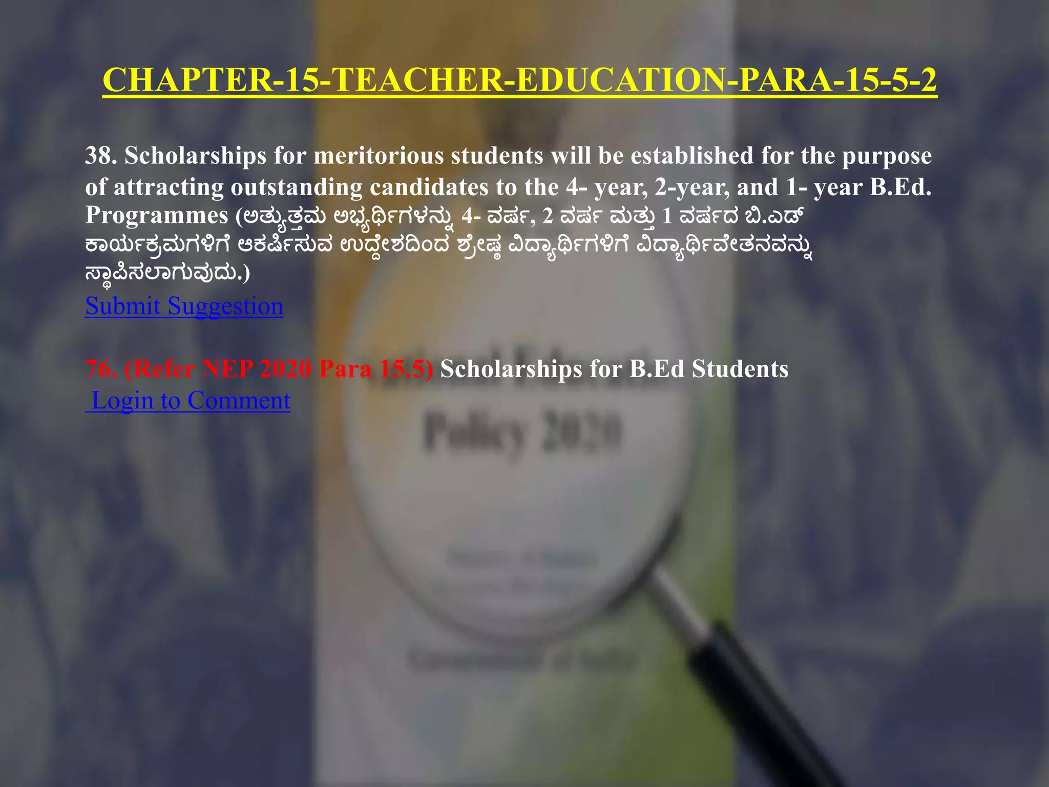 CHAPTER-15-TEACHER-EDUCATION-PARA-15-5-2
38. Scholarships for meritorious students will be established for the purpose
of attracting outstanding candidates to the 4- year, 2-year, and 1- year B.Ed.
Programmes (ಅತ್ುಾತ್ುಮ ಅಭ್ಾರ್ಥಗಗಳನುು 4- ವರ್ಗ, 2 ವರ್ಗ ಮತ್ುು 1 ವರ್ಗದ ಬಿ.ಎಡ್
ಕ್ಠಯಗಕಿಮಗಳಿಗಕ ಆಕಷ್ಕ್ಗಸುವ ಉದ್ಕದೇಶದಿಂದ ಶಕಿೇರ್ಾ ವಿದ್ಠಾರ್ಥಗಗಳಿಗಕ ವಿದ್ಠಾರ್ಥಗವಕೇತ್ನವನುು
ಸ್ಠಾಪಿಸಲ್ಠಗುವುದು.)
Submit Suggestion
76. (Refer NEP 2020 Para 15.5) Scholarships for B.Ed Students
Login to Comment
 