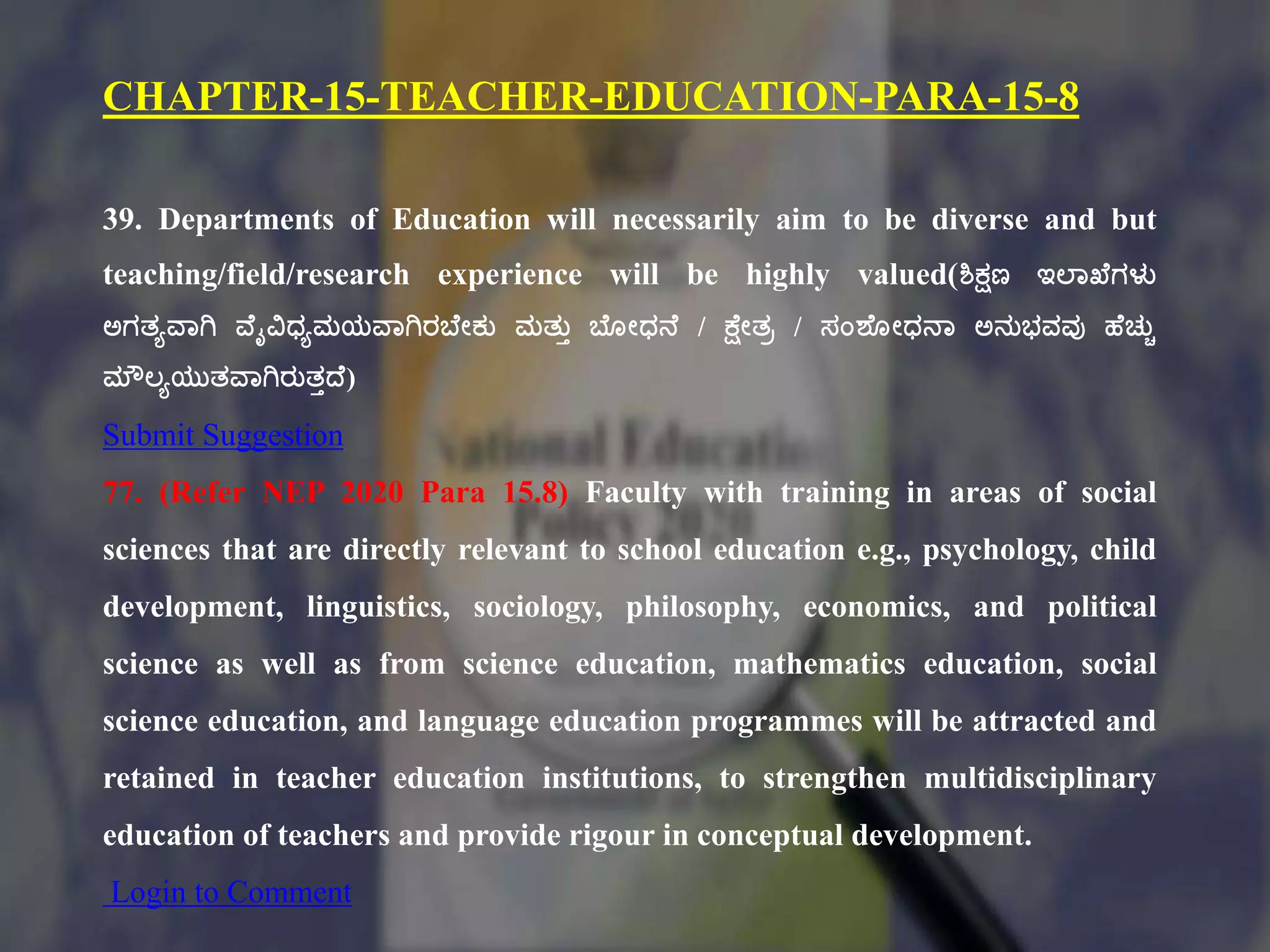 CHAPTER-15-TEACHER-EDUCATION-PARA-15-8
39. Departments of Education will necessarily aim to be diverse and but
teaching/field/research experience will be highly valued(ಶಿಕ್ಷಣ ಇಲ್ಠಖಕಗಳು
ಅಗತ್ಾವಠಗಿ ವಕೈವಿಧಾಮಯವಠಗಿರಬಕೇಕು ಮತ್ುು ಬಕೂೇಧನಕ / ಕ್ಷಕೇತ್ಿ / ಸಂಶಕ ೇಧನಠ ಅನುಭ್ವವು ಹಕಚುಿ
ಮೌಲಾಯುತ್ವಠಗಿರುತ್ುದ್ಕ)
Submit Suggestion
77. (Refer NEP 2020 Para 15.8) Faculty with training in areas of social
sciences that are directly relevant to school education e.g., psychology, child
development, linguistics, sociology, philosophy, economics, and political
science as well as from science education, mathematics education, social
science education, and language education programmes will be attracted and
retained in teacher education institutions, to strengthen multidisciplinary
education of teachers and provide rigour in conceptual development.
Login to Comment
 