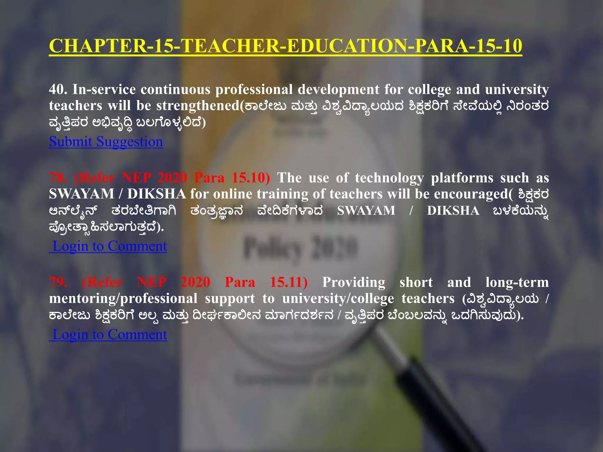 CHAPTER-15-TEACHER-EDUCATION-PARA-15-10
40. In-service continuous professional development for college and university
teachers will be strengthened(ಕ್ಠಲ್ಕೇಜು ಮತ್ುು ವಿಶವವಿದ್ಠಾಲಯದ ಶಿಕ್ಷಕರಿಗಕ ಸ್ಕೇವಕಯಲ್ಟಾ ನರಂತ್ರ
ವೃತಿುಪರ ಅಭಿವೃದಿಧ ಬಲಗಕೂಳುಲ್ಟದ್ಕ)
Submit Suggestion
78. (Refer NEP 2020 Para 15.10) The use of technology platforms such as
SWAYAM / DIKSHA for online training of teachers will be encouraged( ಶಿಕ್ಷಕರ
ಆನ್ಲ್ಕೈನ್ ತ್ರಬಕೇತಿಗಠಗಿ ತ್ಂತ್ಿಜ್ಞಠನ ವಕೇದಿಕ್ಕಗಳಠದ SWAYAM / DIKSHA ಬಳಕ್ಕಯನುು
ಪ್ಿೇತಠಾಹಿಸಲ್ಠಗುತ್ುದ್ಕ).
Login to Comment
79. (Refer NEP 2020 Para 15.11) Providing short and long-term
mentoring/professional support to university/college teachers (ವಿಶವವಿದ್ಠಾಲಯ /
ಕ್ಠಲ್ಕೇಜು ಶಿಕ್ಷಕರಿಗಕ ಅಲಪ ಮತ್ುು ದಿೇಘಗಕ್ಠಲ್ಟೇನ ಮಠಗಗದಶಗನ / ವೃತಿುಪರ ಬಕಂಬಲವನುು ಒದಗಿಸುವುದು).
Login to Comment
 