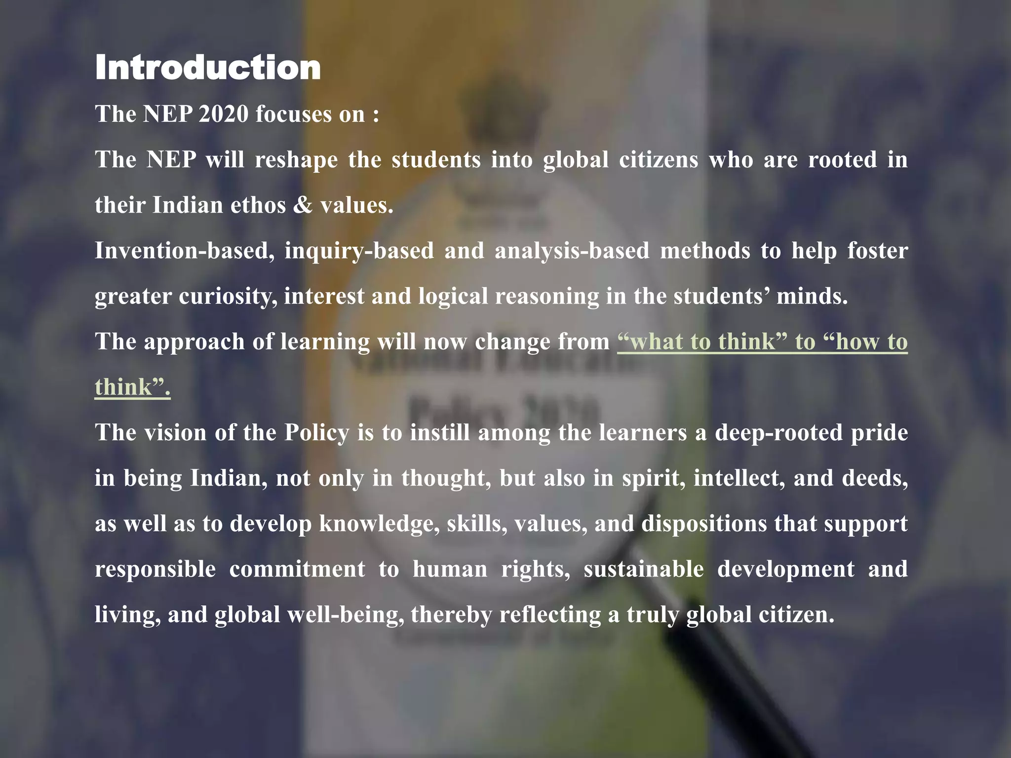 Introduction
The NEP 2020 focuses on :
The NEP will reshape the students into global citizens who are rooted in
their Indian ethos & values.
Invention-based, inquiry-based and analysis-based methods to help foster
greater curiosity, interest and logical reasoning in the students’ minds.
The approach of learning will now change from “what to think” to “how to
think”.
The vision of the Policy is to instill among the learners a deep-rooted pride
in being Indian, not only in thought, but also in spirit, intellect, and deeds,
as well as to develop knowledge, skills, values, and dispositions that support
responsible commitment to human rights, sustainable development and
living, and global well-being, thereby reflecting a truly global citizen.
 