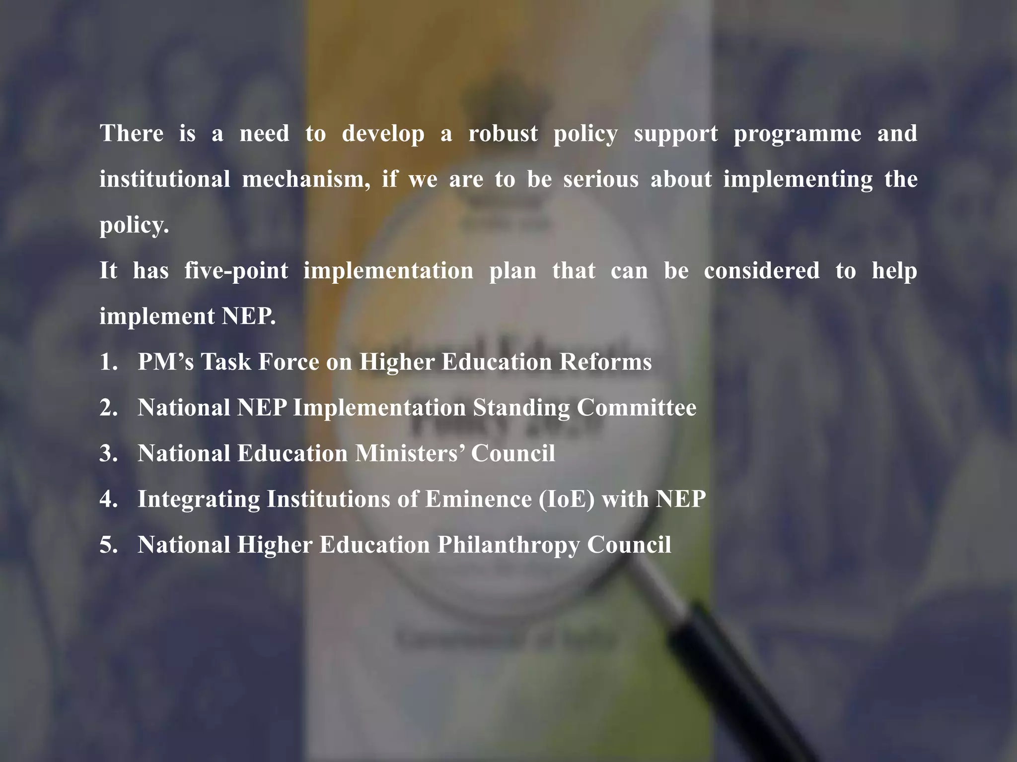 There is a need to develop a robust policy support programme and
institutional mechanism, if we are to be serious about implementing the
policy.
It has five-point implementation plan that can be considered to help
implement NEP.
1. PM’s Task Force on Higher Education Reforms
2. National NEP Implementation Standing Committee
3. National Education Ministers’ Council
4. Integrating Institutions of Eminence (IoE) with NEP
5. National Higher Education Philanthropy Council
 
