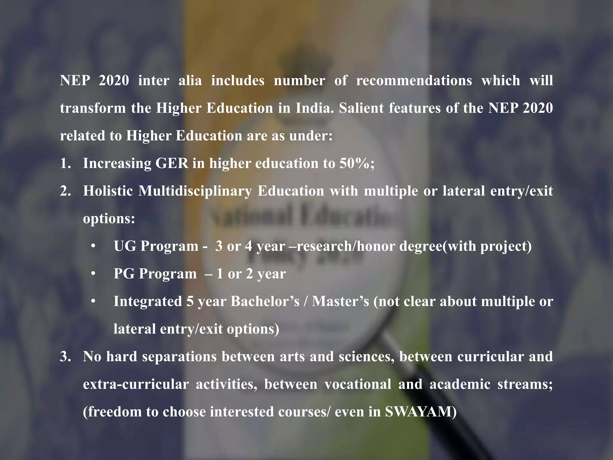 NEP 2020 inter alia includes number of recommendations which will
transform the Higher Education in India. Salient features of the NEP 2020
related to Higher Education are as under:
1. Increasing GER in higher education to 50%;
2. Holistic Multidisciplinary Education with multiple or lateral entry/exit
options:
• UG Program - 3 or 4 year –research/honor degree(with project)
• PG Program – 1 or 2 year
• Integrated 5 year Bachelor’s / Master’s (not clear about multiple or
lateral entry/exit options)
3. No hard separations between arts and sciences, between curricular and
extra-curricular activities, between vocational and academic streams;
(freedom to choose interested courses/ even in SWAYAM)
 