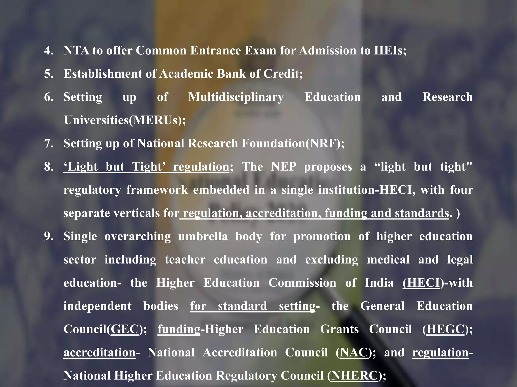 4. NTA to offer Common Entrance Exam for Admission to HEIs;
5. Establishment of Academic Bank of Credit;
6. Setting up of Multidisciplinary Education and Research
Universities(MERUs);
7. Setting up of National Research Foundation(NRF);
8. ‘Light but Tight’ regulation; The NEP proposes a “light but tight"
regulatory framework embedded in a single institution-HECI, with four
separate verticals for regulation, accreditation, funding and standards. )
9. Single overarching umbrella body for promotion of higher education
sector including teacher education and excluding medical and legal
education- the Higher Education Commission of India (HECI)-with
independent bodies for standard setting- the General Education
Council(GEC); funding-Higher Education Grants Council (HEGC);
accreditation- National Accreditation Council (NAC); and regulation-
National Higher Education Regulatory Council (NHERC);
 