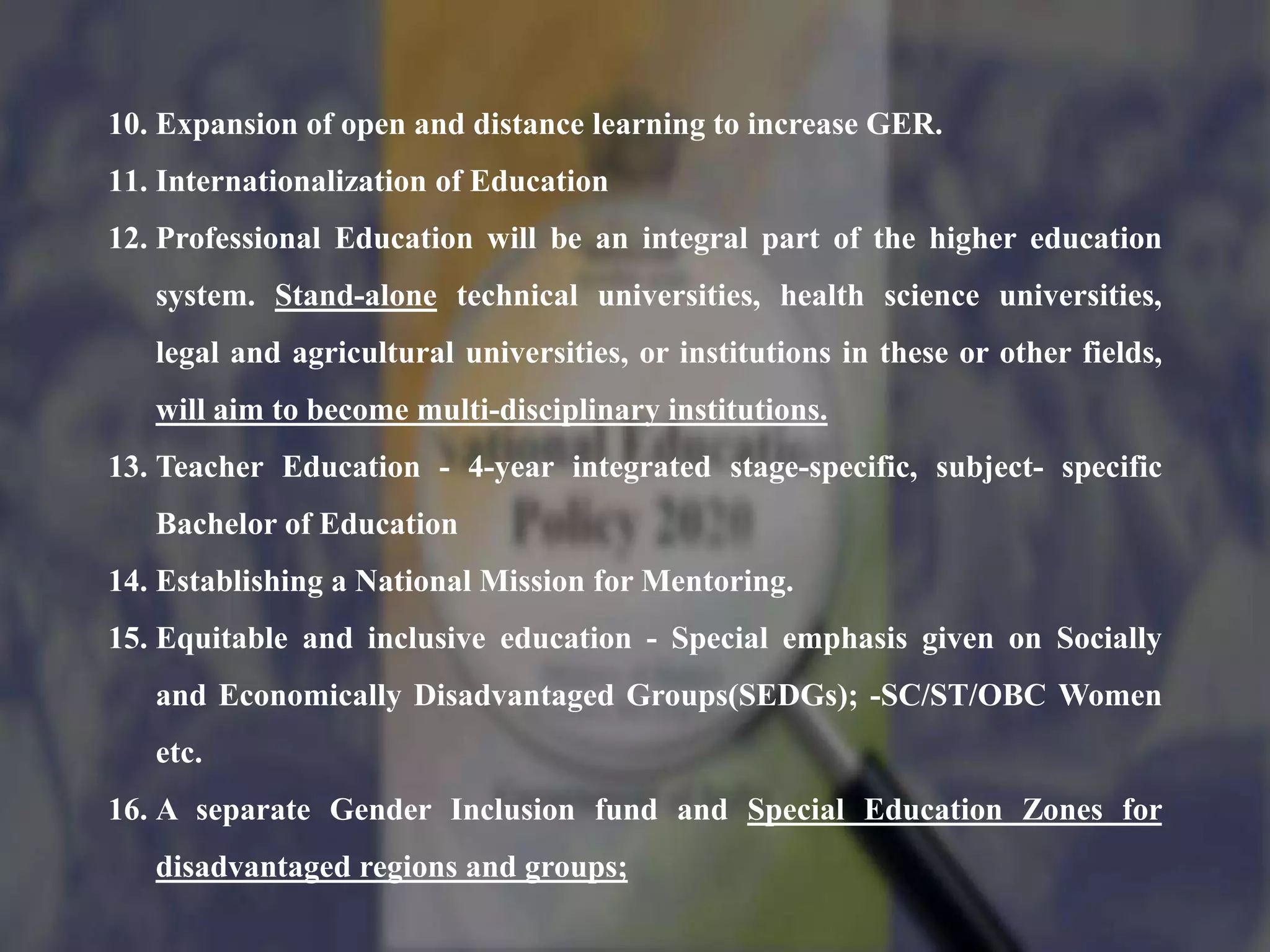 10. Expansion of open and distance learning to increase GER.
11. Internationalization of Education
12. Professional Education will be an integral part of the higher education
system. Stand-alone technical universities, health science universities,
legal and agricultural universities, or institutions in these or other fields,
will aim to become multi-disciplinary institutions.
13. Teacher Education - 4-year integrated stage-specific, subject- specific
Bachelor of Education
14. Establishing a National Mission for Mentoring.
15. Equitable and inclusive education - Special emphasis given on Socially
and Economically Disadvantaged Groups(SEDGs); -SC/ST/OBC Women
etc.
16. A separate Gender Inclusion fund and Special Education Zones for
disadvantaged regions and groups;
 