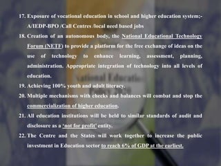 17. Exposure of vocational education in school and higher education system;-
A/IEDP-BPO /Call Centres /local need based jobs
18. Creation of an autonomous body, the National Educational Technology
Forum (NETF) to provide a platform for the free exchange of ideas on the
use of technology to enhance learning, assessment, planning,
administration. Appropriate integration of technology into all levels of
education.
19. Achieving 100% youth and adult literacy.
20. Multiple mechanisms with checks and balances will combat and stop the
commercialization of higher education.
21. All education institutions will be held to similar standards of audit and
disclosure as a ‘not for profit’ entity.
22. The Centre and the States will work together to increase the public
investment in Education sector to reach 6% of GDP at the earliest.
 
