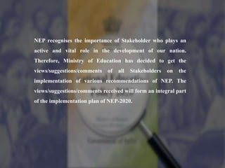 NEP recognises the importance of Stakeholder who plays an
active and vital role in the development of our nation.
Therefore, Ministry of Education has decided to get the
views/suggestions/comments of all Stakeholders on the
implementation of various recommendations of NEP. The
views/suggestions/comments received will form an integral part
of the implementation plan of NEP-2020.
 