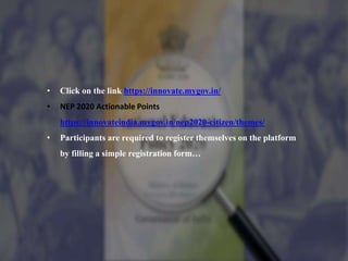• Click on the link https://innovate.mygov.in/
• NEP 2020 Actionable Points
https://innovateindia.mygov.in/nep2020-citizen/themes/
• Participants are required to register themselves on the platform
by filling a simple registration form…
 