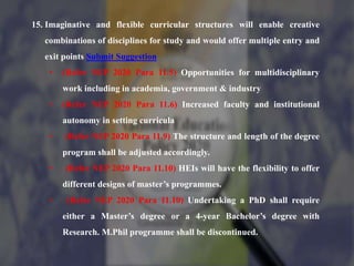 15. Imaginative and flexible curricular structures will enable creative
combinations of disciplines for study and would offer multiple entry and
exit points Submit Suggestion
• (Refer NEP 2020 Para 11.5) Opportunities for multidisciplinary
work including in academia, government & industry
• (Refer NEP 2020 Para 11.6) Increased faculty and institutional
autonomy in setting curricula
• (Refer NEP 2020 Para 11.9) The structure and length of the degree
program shall be adjusted accordingly.
• (Refer NEP 2020 Para 11.10) HEIs will have the flexibility to offer
different designs of master’s programmes.
• (Refer NEP 2020 Para 11.10) Undertaking a PhD shall require
either a Master’s degree or a 4-year Bachelor’s degree with
Research. M.Phil programme shall be discontinued.
 