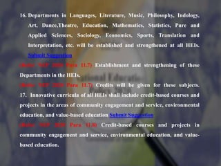 16. Departments in Languages, Literature, Music, Philosophy, Indology,
Art, Dance,Theatre, Education, Mathematics, Statistics, Pure and
Applied Sciences, Sociology, Economics, Sports, Translation and
Interpretation, etc. will be established and strengthened at all HEIs.
Submit Suggestion
(Refer NEP 2020 Para 11.7) Establishment and strengthening of these
Departments in the HEIs.
(Refer NEP 2020 Para 11.7) Credits will be given for these subjects.
17. Innovative curricula of all HEIs shall include credit-based courses and
projects in the areas of community engagement and service, environmental
education, and value-based education Submit Suggestion
(Refer NEP 2020 Para 11.8) Credit-based courses and projects in
community engagement and service, environmental education, and value-
based education.
 