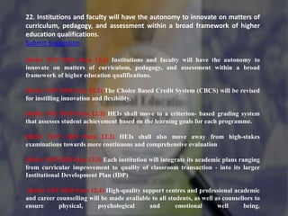 22. Institutions and faculty will have the autonomy to innovate on matters of
curriculum, pedagogy, and assessment within a broad framework of higher
education qualifications.
Submit Suggestion
(Refer NEP 2020 Para 12.2) Institutions and faculty will have the autonomy to
innovate on matters of curriculum, pedagogy, and assessment within a broad
framework of higher education qualifications.
(Refer NEP 2020 Para 12.2) The Choice Based Credit System (CBCS) will be revised
for instilling innovation and flexibility.
(Refer NEP 2020 Para 12.2) HEIs shall move to a criterion- based grading system
that assesses student achievement based on the learning goals for each programme.
(Refer NEP 2020 Para 12.2) HEIs shall also move away from high-stakes
examinations towards more continuous and comprehensive evaluation
(Refer NEP 2020 Para 12.3) Each institution will integrate its academic plans ranging
from curricular improvement to quality of classroom transaction - into its larger
Institutional Development Plan (IDP)
(Refer NEP 2020 Para 12.4) High-quality support centres and professional academic
and career counselling will be made available to all students, as well as counsellors to
ensure physical, psychological and emotional well being.
 