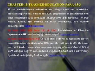 CHAPTER-15-TEACHER-EDUCATION-PARA-15-3
35. All multidisciplinary universities and colleges - will aim to establish,
education Departments, will also run B.Ed. programmes, in collaboration with
other departments (ಎಲ್ಠಾ ಮಲ್ಟಿಡಿಸಿಪಿಾನರಿ ವಿಶವವಿದ್ಠಾಲಯಗಳು ಮತ್ುು ಕ್ಠಲ್ಕೇಜುಗಳು - ಸ್ಠಾಪಿಸುವ
ಗುರಿಯನುು ಹಕೂಂದಿವಕ, ಶಿಕ್ಷಣ ಇಲ್ಠಖಕಗಳು ಸಹ ಬಿ.ಎಡ್. ಕ್ಠಯಗಕಿಮಗಳು, ಇತ್ರ ಇಲ್ಠಖಕಗಳ
ಸಹಯೇಗದ್ಕೂಂದಿಗಕ.) Submit Suggestion
68. Refer (NEP 2020 Paras 15.3 & 15.4) Establishment of Education
Department in HEIs(ಎಚ್ಇಐಗಳಲ್ಟಾ ಶಿಕ್ಷಣ ಇಲ್ಠಖಕಯ ಸ್ಠಾಪನಕ). Login to Comment
69. Refer (NEP 2020 Para 15.4) All stand-alone TEIs will be required to convert
to multidisciplinary institutions by 2030, since they will have to offer the 4-year
integrated teacher preparation programme(ಎಲ್ಠಾ ಸ್ಠಿಯಂಡ್-ಅಲ್ಕೂೇನ್ ಟಿಇಐಗಳು 2030 ರ
ವಕೇಳಕಗಕ ಬಹುಶಿಸಿುೇಯ ಸಂಸ್ಕಾಗಳಿಗಕ ಮತಠಂತ್ರಗಕೂಳುುವ ಅಗತ್ಾವಿರುತ್ುದ್ಕ, ಏಕ್ಕಂದರಕ ಅವರು 4 ವರ್ಗಗಳ ಸಮಗಿ
ಶಿಕ್ಷಕರ ತ್ಯಠರಿ ಕ್ಠಯಗಕಿಮವನುು ನೇಡಬಕೇಕ್ಠಗುತ್ುದ್ಕ). Login to Comment
 
