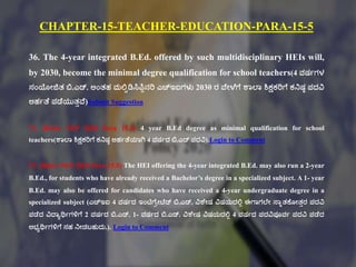 CHAPTER-15-TEACHER-EDUCATION-PARA-15-5
36. The 4-year integrated B.Ed. offered by such multidisciplinary HEIs will,
by 2030, become the minimal degree qualification for school teachers(4 ವರ್ಗಗಳ
ಸಂಯೇಜಿತ್ ಬಿ.ಎಡ್. ಅಂತ್ಹ ಮಲ್ಟಿಡಿಸಿಪಿಾನರಿ ಎಚ್ಇಐಗಳು 2030 ರ ವಕೇಳಕಗಕ ಶಠಲ್ಠ ಶಿಕ್ಷಕರಿಗಕ ಕನರ್ಾ ಪದವಿ
ಅಹಗತಕ ಪಡಕಯುತ್ುವಕ)Submit Suggestion
71. (Refer NEP 2020 Para 15.5) 4 year B.Ed degree as minimal qualification for school
teachers(ಶಠಲ್ಠ ಶಿಕ್ಷಕರಿಗಕ ಕನರ್ಾ ಅಹಗತಕಯಠಗಿ 4 ವರ್ಗದ ಬಿ.ಎಡ್ ಪದವಿ).Login to Comment
72. (Refer NEP 2020 Para 15.5) The HEI offering the 4-year integrated B.Ed. may also run a 2-year
B.Ed., for students who have already received a Bachelor’s degree in a specialized subject. A 1- year
B.Ed. may also be offered for candidates who have received a 4-year undergraduate degree in a
specialized subject (ಎಚ್ಇಐ 4 ವರ್ಗದ ಇಂಟಿಗಕಿೇಟಕಡ್ ಬಿ.ಎಡ್. ವಿಶಕೇರ್ ವಿರ್ಯದಲ್ಟಾ ಈಗಠಗಲ್ಕೇ ಸ್ಠುತ್ಕ್ಕೂೇತ್ುರ ಪದವಿ
ಪಡಕದ ವಿದ್ಠಾರ್ಥಗಗಳಿಗಕ 2 ವರ್ಗದ ಬಿ.ಎಡ್. 1- ವರ್ಗದ ಬಿ.ಎಡ್. ವಿಶಕೇರ್ ವಿರ್ಯದಲ್ಟಾ 4 ವರ್ಗದ ಪದವಿಪೂವಗ ಪದವಿ ಪಡಕದ
ಅಭ್ಾರ್ಥಗಗಳಿಗಕ ಸಹ ನೇಡಬಹುದು.). Login to Comment
 