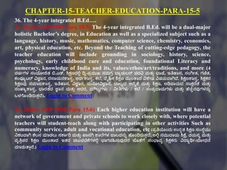 CHAPTER-15-TEACHER-EDUCATION-PARA-15-5
36. The 4-year integrated B.Ed….
73. (Refer NEP 2020 Para 15.5) The 4-year integrated B.Ed. will be a dual-major
holistic Bachelor’s degree, in Education as well as a specialized subject such as a
language, history, music, mathematics, computer science, chemistry, economics,
art, physical education, etc. Beyond the Teaching of cutting-edge pedagogy, the
teacher education will include grounding in sociology, history, science,
psychology, early childhood care and education, foundational Literacy and
numeracy, knowledge of India and its, values/ethos/art/traditions, and more (4
ವರ್ಗಗಳ ಸಂಯೇಜಿತ್ ಬಿ.ಎಡ್. ಶಿಕ್ಷಣದಲ್ಟಾ ದಿವ-ಪಿಮುಖ ಸಮಗಿ ಬಠಾಚುಲರ್ ಪದವಿ ಮತ್ುು ಭಠಷ್ಕ, ಇತಿಹಠಸ, ಸಂಗಿೇತ್, ಗಣಿತ್,
ಕಂಪೂಾಟ್ರ್ ವಿಜ್ಞಠನ, ರಸ್ಠಯನಶಠಸರ, ಅರ್ಗಶಠಸರ, ಕಲ್ಕ, ದ್ಕೈಹಿಕ ಶಿಕ್ಷಣ ಮುಂತಠದ ವಿಶಕೇರ್ ವಿರ್ಯವಠಗಿದ್ಕ. ಶಿಕ್ಷಣಶಠಸರ, ಶಿಕ್ಷಕರ
ಶಿಕ್ಷಣವು ಸಮಠಜಶಠಸರ, ಇತಿಹಠಸ, ವಿಜ್ಞಠನ, ಮನಕೂೇವಿಜ್ಞಠನ, ಬಠಲಾದ ಆರಕೈಕ್ಕ ಮತ್ುು ಶಿಕ್ಷಣ, ಅಡಿಪಠಯದ ಸ್ಠಕ್ಷರತಕ ಮತ್ುು
ಸಂಖಠಾಶಠಸರ, ಭಠರತ್ದ ಜ್ಞಠನ ಮತ್ುು ಅದರ, ಮೌಲಾಗಳು / ನೇತಿಗಳು / ಕಲ್ಕ / ಸಂಪಿದ್ಠಯಗಳು ಮತ್ುು ಹಕಚಿಿನವುಗಳನುು
ಒಳಗಕೂಂಡಿರುತ್ುದ್ಕ). Login to Comment
74. (Refer NEP 2020 Para 15.6) Each higher education institution will have a
network of government and private schools to work closely with, where potential
teachers will student-teach along with participating in other activities Such as
community service, adult and vocational education, etc (ಪಿತಿಯಂದು ಉನುತ್ ಶಿಕ್ಷಣ ಸಂಸ್ಕಾಯು
ನಕಟ್ವಠಗಿ ಕ್ಕಲಸ ಮಠಡಲು ಸಕ್ಠಗರಿ ಮತ್ುು ಖಠಸಗಿ ಶಠಲ್ಕಗಳ ಜಠಲವನುು ಹಕೂಂದಿರುತ್ುದ್ಕ, ಅಲ್ಟಾ ಸಮುದ್ಠಯ ಶಿಕ್ಷಕ, ವಯಸೆ ಮತ್ುು
ವೃತಿುಪರ ಶಿಕ್ಷಣ ಮುಂತಠದ ಇತ್ರ ಚಟ್ುವಟಿಕ್ಕಗಳಲ್ಟಾ ಭಠಗವಹಿಸುವುದರ ಜಕೂತಕಗಕ ಸಂಭಠವಾ ಶಿಕ್ಷಕರು ವಿದ್ಠಾರ್ಥಗ-ಬಕೂೇಧನಕ
ಮಠಡುತಠುರಕ.) Login to Comment
 