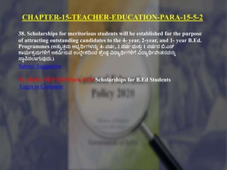 CHAPTER-15-TEACHER-EDUCATION-PARA-15-5-2
38. Scholarships for meritorious students will be established for the purpose
of attracting outstanding candidates to the 4- year, 2-year, and 1- year B.Ed.
Programmes (ಅತ್ುಾತ್ುಮ ಅಭ್ಾರ್ಥಗಗಳನುು 4- ವರ್ಗ, 2 ವರ್ಗ ಮತ್ುು 1 ವರ್ಗದ ಬಿ.ಎಡ್
ಕ್ಠಯಗಕಿಮಗಳಿಗಕ ಆಕಷ್ಕ್ಗಸುವ ಉದ್ಕದೇಶದಿಂದ ಶಕಿೇರ್ಾ ವಿದ್ಠಾರ್ಥಗಗಳಿಗಕ ವಿದ್ಠಾರ್ಥಗವಕೇತ್ನವನುು
ಸ್ಠಾಪಿಸಲ್ಠಗುವುದು.)
Submit Suggestion
76. (Refer NEP 2020 Para 15.5) Scholarships for B.Ed Students
Login to Comment
 