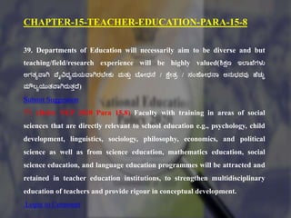 CHAPTER-15-TEACHER-EDUCATION-PARA-15-8
39. Departments of Education will necessarily aim to be diverse and but
teaching/field/research experience will be highly valued(ಶಿಕ್ಷಣ ಇಲ್ಠಖಕಗಳು
ಅಗತ್ಾವಠಗಿ ವಕೈವಿಧಾಮಯವಠಗಿರಬಕೇಕು ಮತ್ುು ಬಕೂೇಧನಕ / ಕ್ಷಕೇತ್ಿ / ಸಂಶಕ ೇಧನಠ ಅನುಭ್ವವು ಹಕಚುಿ
ಮೌಲಾಯುತ್ವಠಗಿರುತ್ುದ್ಕ)
Submit Suggestion
77. (Refer NEP 2020 Para 15.8) Faculty with training in areas of social
sciences that are directly relevant to school education e.g., psychology, child
development, linguistics, sociology, philosophy, economics, and political
science as well as from science education, mathematics education, social
science education, and language education programmes will be attracted and
retained in teacher education institutions, to strengthen multidisciplinary
education of teachers and provide rigour in conceptual development.
Login to Comment
 