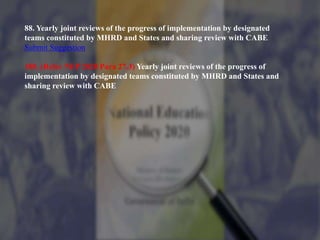88. Yearly joint reviews of the progress of implementation by designated
teams constituted by MHRD and States and sharing review with CABE
Submit Suggestion
180. (Refer NEP 2020 Para 27.3) Yearly joint reviews of the progress of
implementation by designated teams constituted by MHRD and States and
sharing review with CABE
 