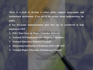 There is a need to develop a robust policy support programme and
institutional mechanism, if we are to be serious about implementing the
policy.
It has five-point implementation plan that can be considered to help
implement NEP.
1. PM’s Task Force on Higher Education Reforms
2. National NEP Implementation Standing Committee
3. National Education Ministers’ Council
4. Integrating Institutions of Eminence (IoE) with NEP
5. National Higher Education Philanthropy Council
 