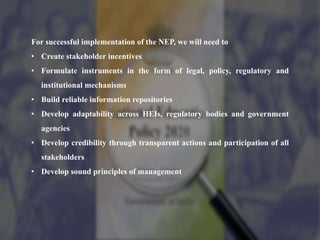 For successful implementation of the NEP, we will need to
• Create stakeholder incentives
• Formulate instruments in the form of legal, policy, regulatory and
institutional mechanisms
• Build reliable information repositories
• Develop adaptability across HEIs, regulatory bodies and government
agencies
• Develop credibility through transparent actions and participation of all
stakeholders
• Develop sound principles of management
 
