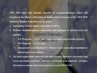 NEP 2020 inter alia includes number of recommendations which will
transform the Higher Education in India. Salient features of the NEP 2020
related to Higher Education are as under:
1. Increasing GER in higher education to 50%;
2. Holistic Multidisciplinary Education with multiple or lateral entry/exit
options:
• UG Program - 3 or 4 year –research/honor degree(with project)
• PG Program – 1 or 2 year
• Integrated 5 year Bachelor’s / Master’s (not clear about multiple or
lateral entry/exit options)
3. No hard separations between arts and sciences, between curricular and
extra-curricular activities, between vocational and academic streams;
(freedom to choose interested courses/ even in SWAYAM)
 