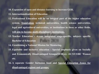 10. Expansion of open and distance learning to increase GER.
11. Internationalization of Education
12. Professional Education will be an integral part of the higher education
system. Stand-alone technical universities, health science universities,
legal and agricultural universities, or institutions in these or other fields,
will aim to become multi-disciplinary institutions.
13. Teacher Education - 4-year integrated stage-specific, subject- specific
Bachelor of Education
14. Establishing a National Mission for Mentoring.
15. Equitable and inclusive education - Special emphasis given on Socially
and Economically Disadvantaged Groups(SEDGs); -SC/ST/OBC Women
etc.
16. A separate Gender Inclusion fund and Special Education Zones for
disadvantaged regions and groups;
 