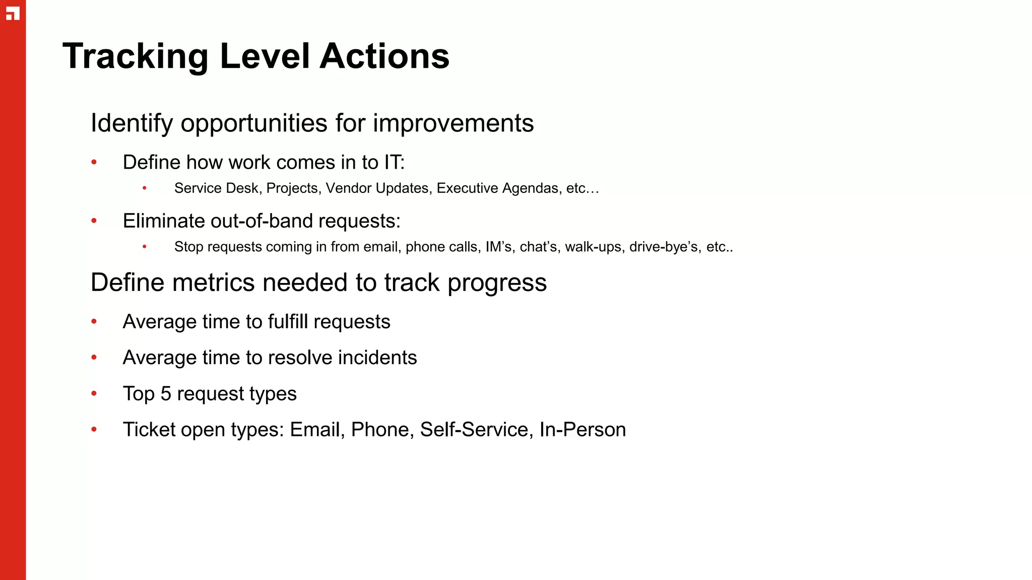 Tracking Level Actions
Identify opportunities for improvements
• Define how work comes in to IT:
• Service Desk, Projects, Vendor Updates, Executive Agendas, etc…
• Eliminate out-of-band requests:
• Stop requests coming in from email, phone calls, IM’s, chat’s, walk-ups, drive-bye’s, etc..
Define metrics needed to track progress
• Average time to fulfill requests
• Average time to resolve incidents
• Top 5 request types
• Ticket open types: Email, Phone, Self-Service, In-Person
 