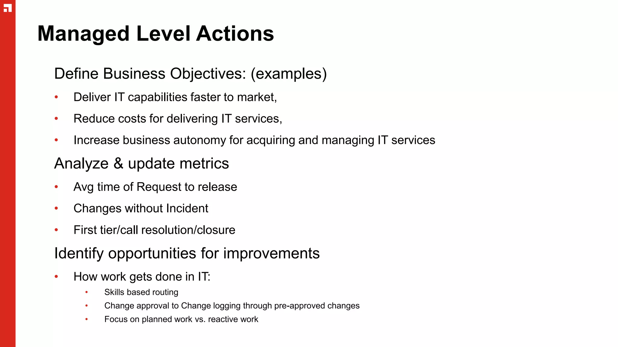 Managed Level Actions
Define Business Objectives: (examples)
• Deliver IT capabilities faster to market,
• Reduce costs for delivering IT services,
• Increase business autonomy for acquiring and managing IT services
Analyze & update metrics
• Avg time of Request to release
• Changes without Incident
• First tier/call resolution/closure
Identify opportunities for improvements
• How work gets done in IT:
• Skills based routing
• Change approval to Change logging through pre-approved changes
• Focus on planned work vs. reactive work
 