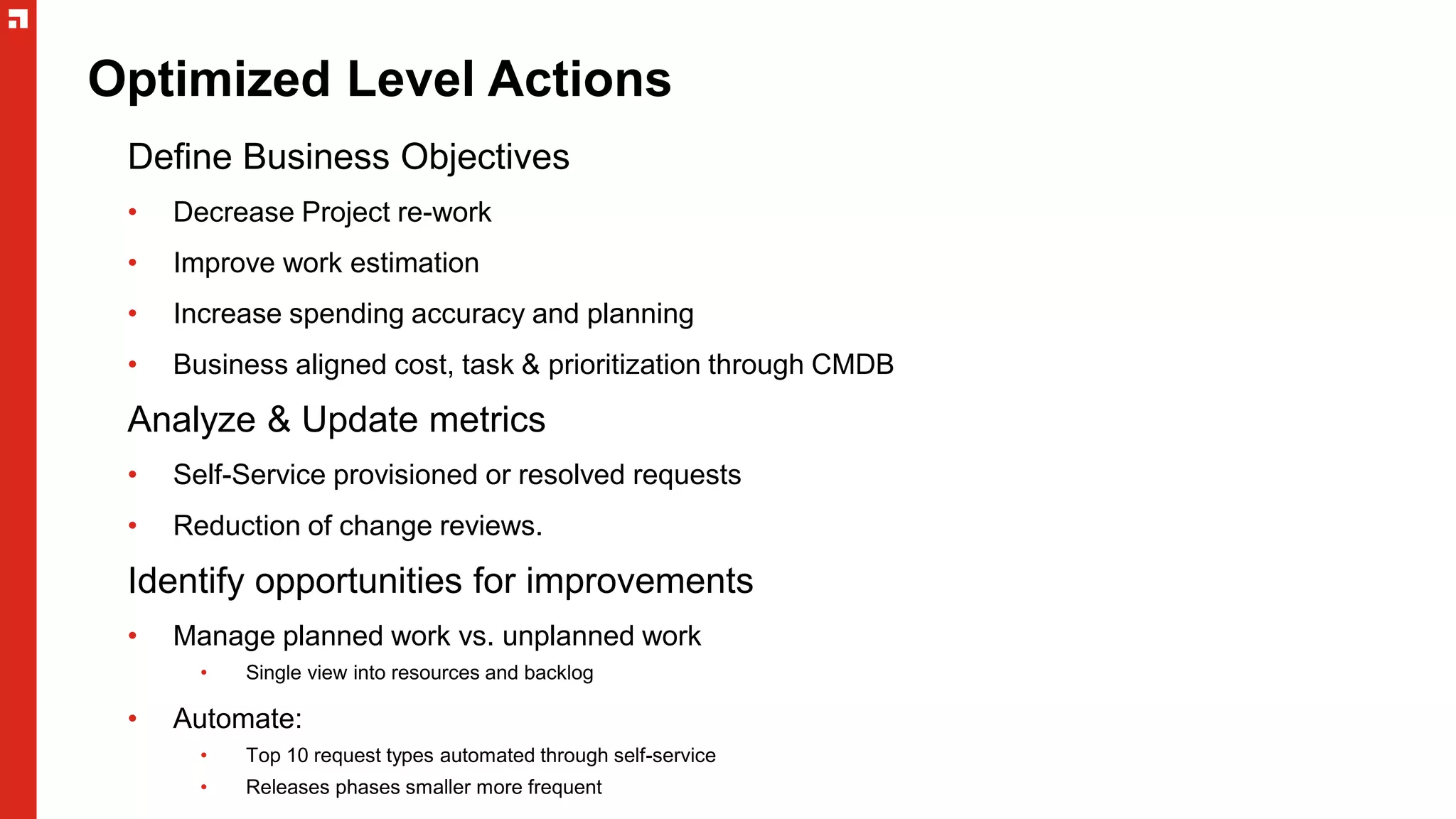 Optimized Level Actions
Define Business Objectives
• Decrease Project re-work
• Improve work estimation
• Increase spending accuracy and planning
• Business aligned cost, task & prioritization through CMDB
Analyze & Update metrics
• Self-Service provisioned or resolved requests
• Reduction of change reviews.
Identify opportunities for improvements
• Manage planned work vs. unplanned work
• Single view into resources and backlog
• Automate:
• Top 10 request types automated through self-service
• Releases phases smaller more frequent
 