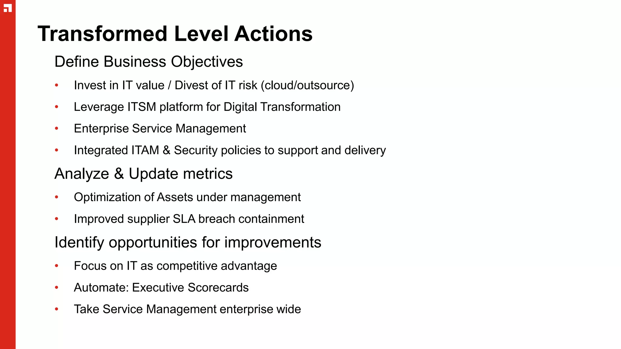 Transformed Level Actions
Define Business Objectives
• Invest in IT value / Divest of IT risk (cloud/outsource)
• Leverage ITSM platform for Digital Transformation
• Enterprise Service Management
• Integrated ITAM & Security policies to support and delivery
Analyze & Update metrics
• Optimization of Assets under management
• Improved supplier SLA breach containment
Identify opportunities for improvements
• Focus on IT as competitive advantage
• Automate: Executive Scorecards
• Take Service Management enterprise wide
 