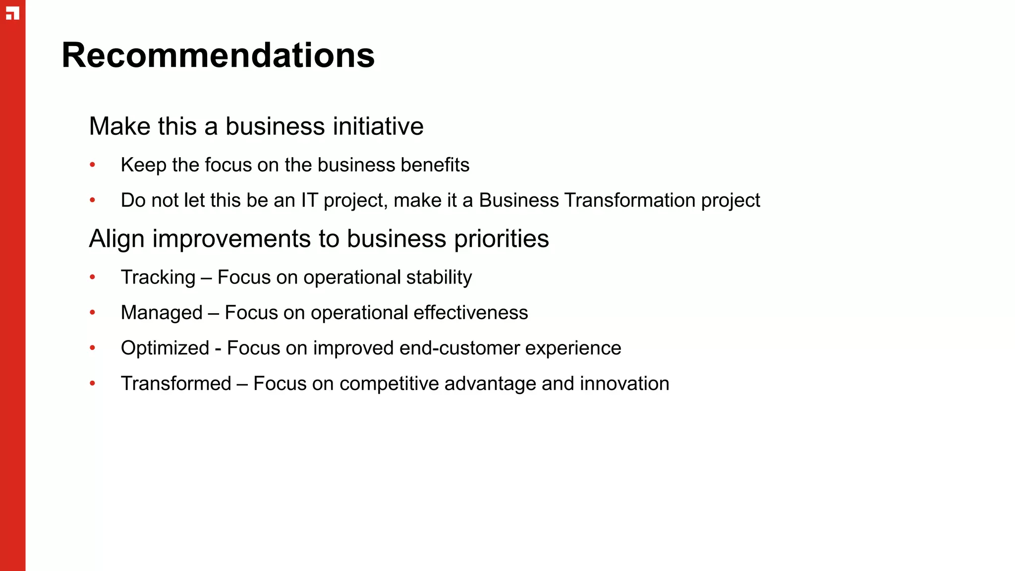 Recommendations
Make this a business initiative
• Keep the focus on the business benefits
• Do not let this be an IT project, make it a Business Transformation project
Align improvements to business priorities
• Tracking – Focus on operational stability
• Managed – Focus on operational effectiveness
• Optimized - Focus on improved end-customer experience
• Transformed – Focus on competitive advantage and innovation
 