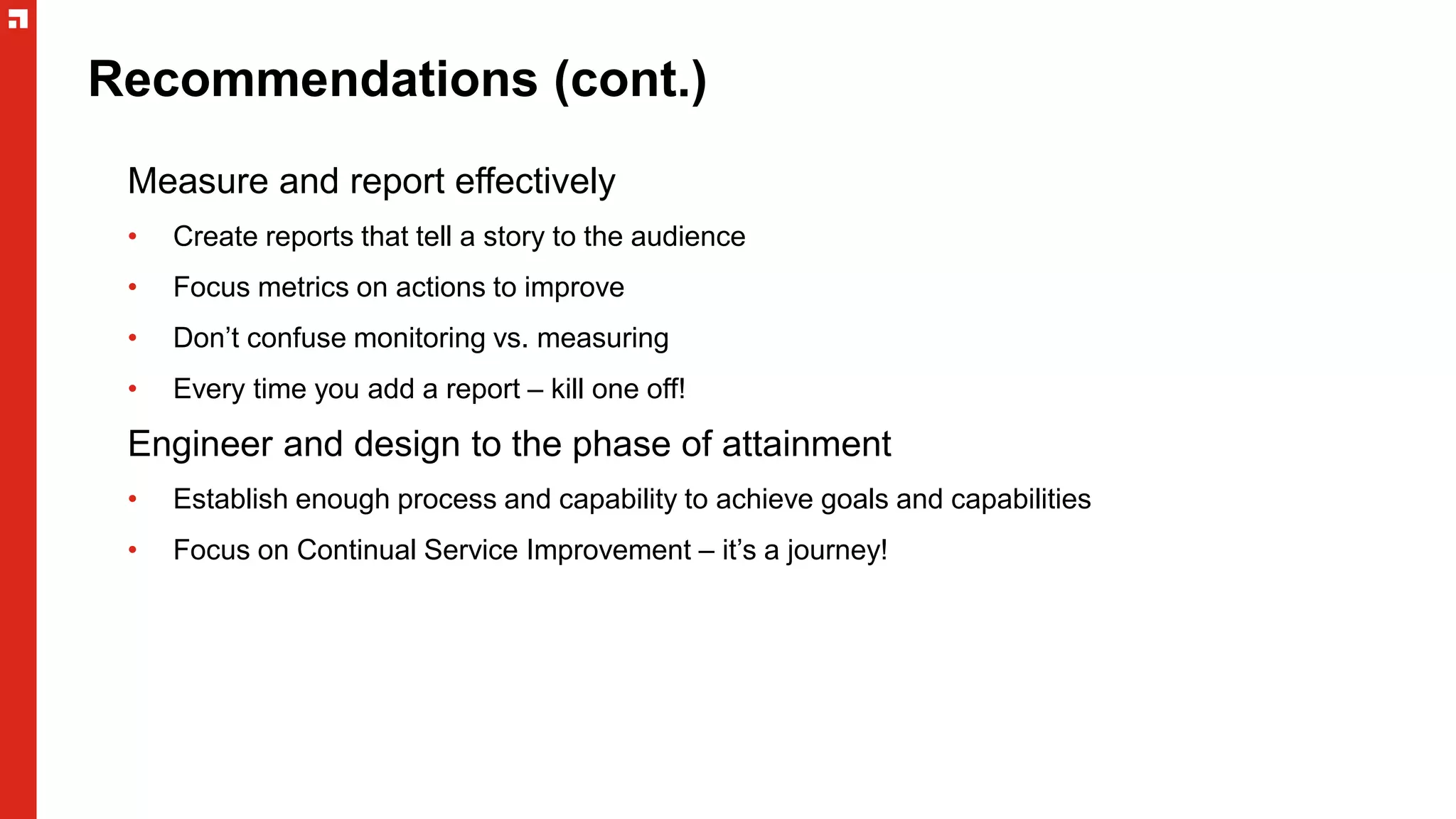 Recommendations (cont.)
Measure and report effectively
• Create reports that tell a story to the audience
• Focus metrics on actions to improve
• Don’t confuse monitoring vs. measuring
• Every time you add a report – kill one off!
Engineer and design to the phase of attainment
• Establish enough process and capability to achieve goals and capabilities
• Focus on Continual Service Improvement – it’s a journey!
 