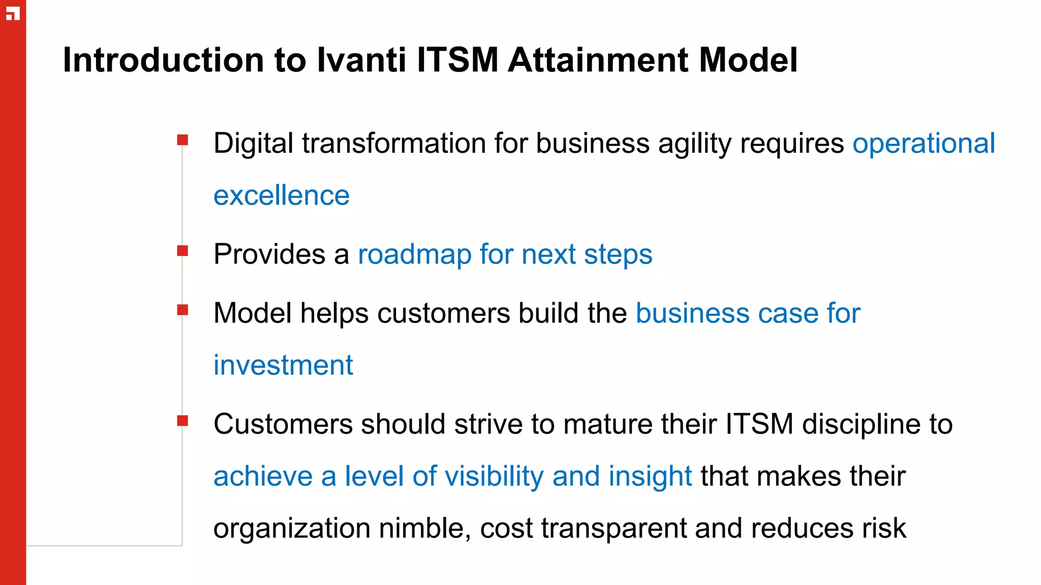 Introduction to Ivanti ITSM Attainment Model
 Digital transformation for business agility requires operational
excellence
 Provides a roadmap for next steps
 Model helps customers build the business case for
investment
 Customers should strive to mature their ITSM discipline to
achieve a level of visibility and insight that makes their
organization nimble, cost transparent and reduces risk
 