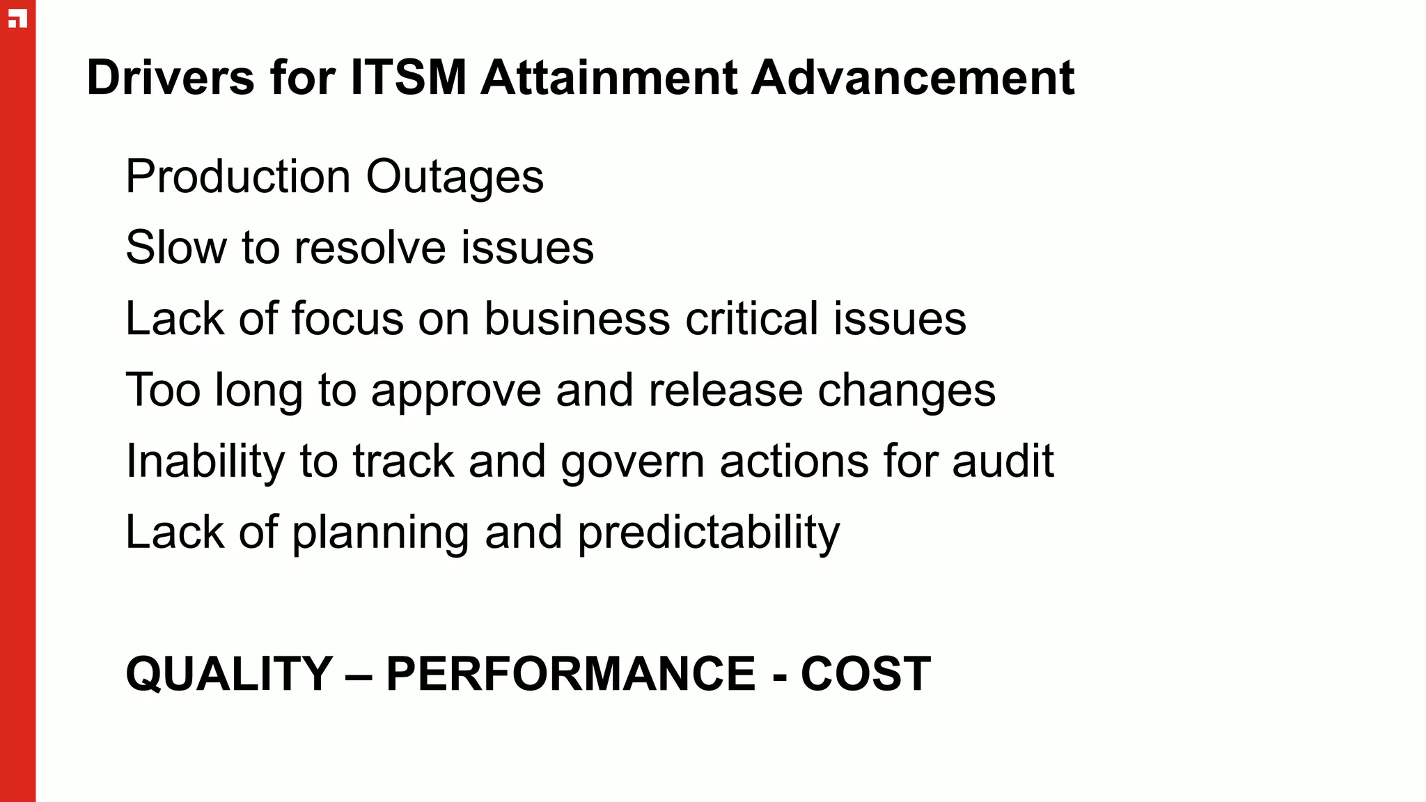 Drivers for ITSM Attainment Advancement
Production Outages
Slow to resolve issues
Lack of focus on business critical issues
Too long to approve and release changes
Inability to track and govern actions for audit
Lack of planning and predictability
QUALITY – PERFORMANCE - COST
 