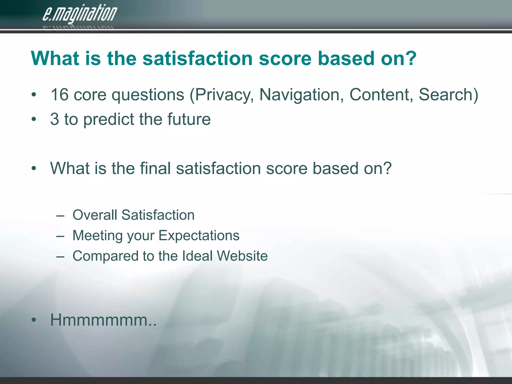 What is the satisfaction score based on?16 core questions (Privacy, Navigation, Content, Search)3 to predict the futureWhat is the final satisfaction score based on?Overall SatisfactionMeeting your ExpectationsCompared to the Ideal WebsiteHmmmmmm..