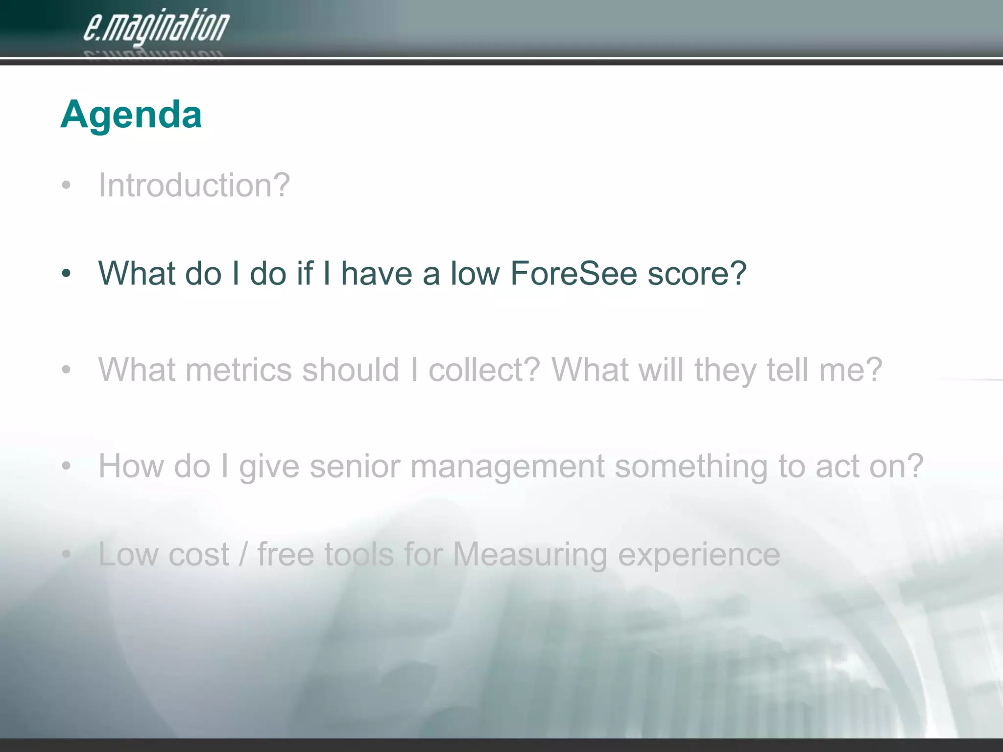 AgendaIntroduction? What do I do if I have a low ForeSee score?What metrics should I collect? What will they tell me?How do I give senior management something to act on?Low cost / free tools for Measuring experience