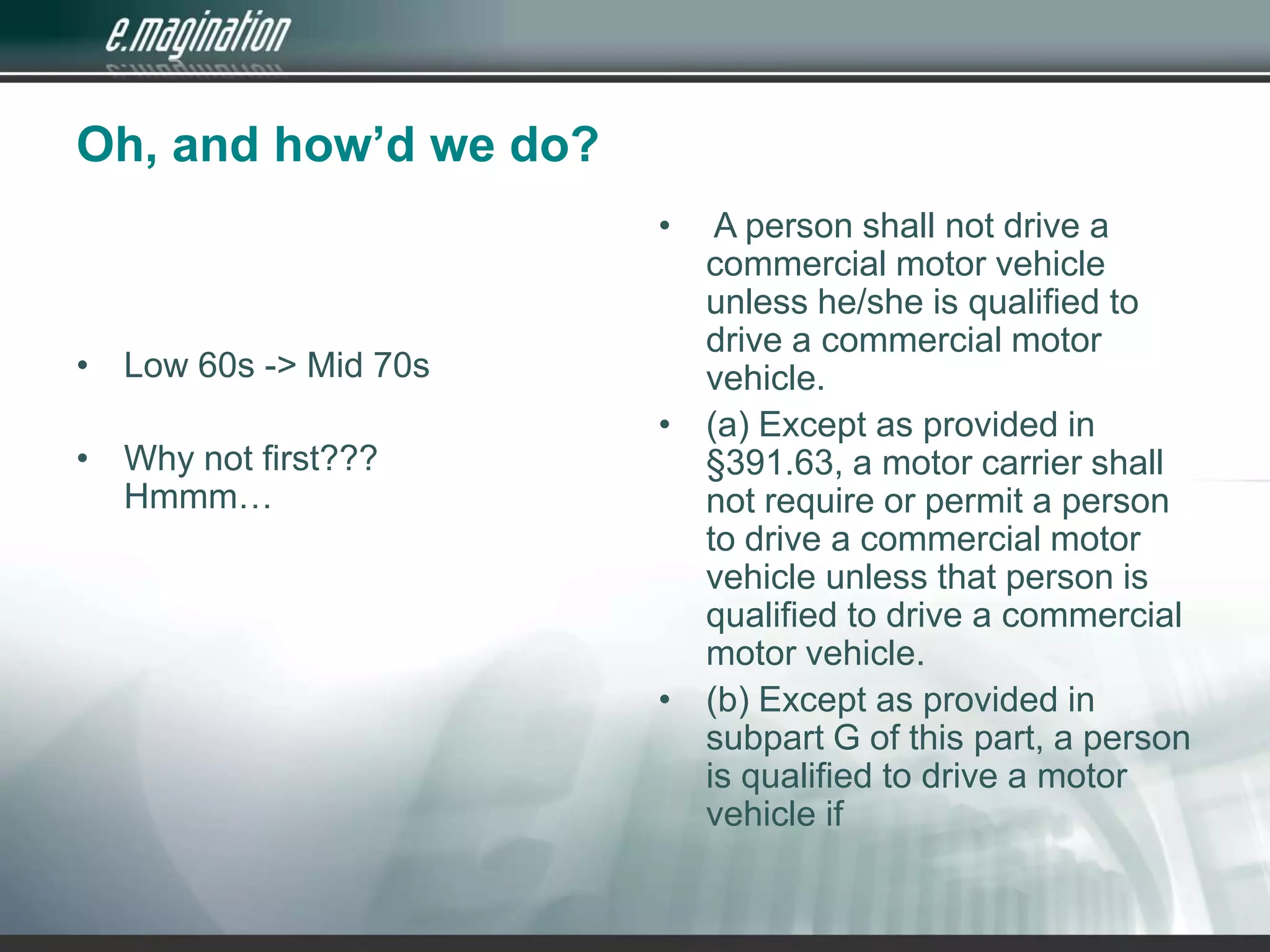Oh, and how’d we do?Low 60s -&gt; Mid 70sWhy not first???Hmmm… A person shall not drive a commercial motor vehicle unless he/she is qualified to drive a commercial motor vehicle. (a) Except as provided in §391.63, a motor carrier shall not require or permit a person to drive a commercial motor vehicle unless that person is qualified to drive a commercial motor vehicle.(b) Except as provided in subpart G of this part, a person is qualified to drive a motor vehicle if 