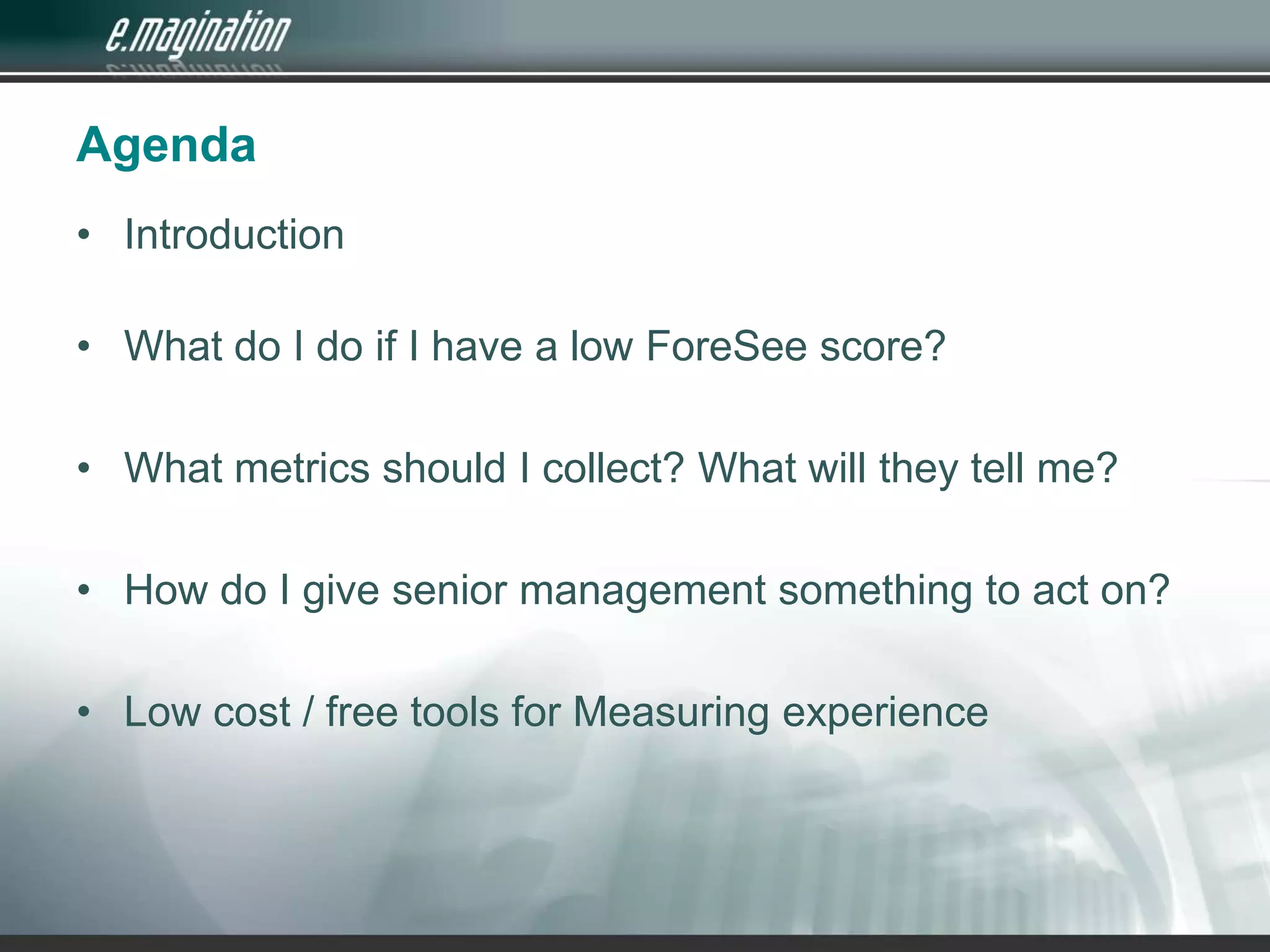 AgendaIntroduction What do I do if I have a low ForeSee score?What metrics should I collect? What will they tell me?How do I give senior management something to act on?Low cost / free tools for Measuring experience