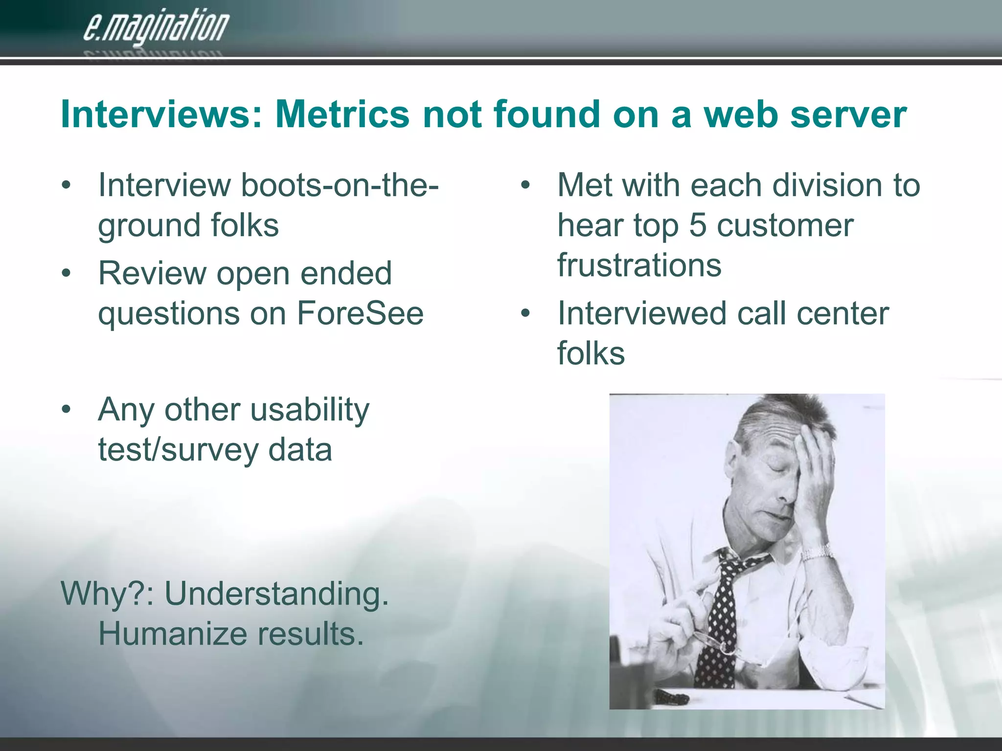 Interviews: Metrics not found on a web serverInterview boots-on-the-ground folksReview open ended questions on ForeSeeAny other usability test/survey dataWhy?: Understanding.  Humanize results.Met with each division to hear top 5 customer frustrationsInterviewed call center folks