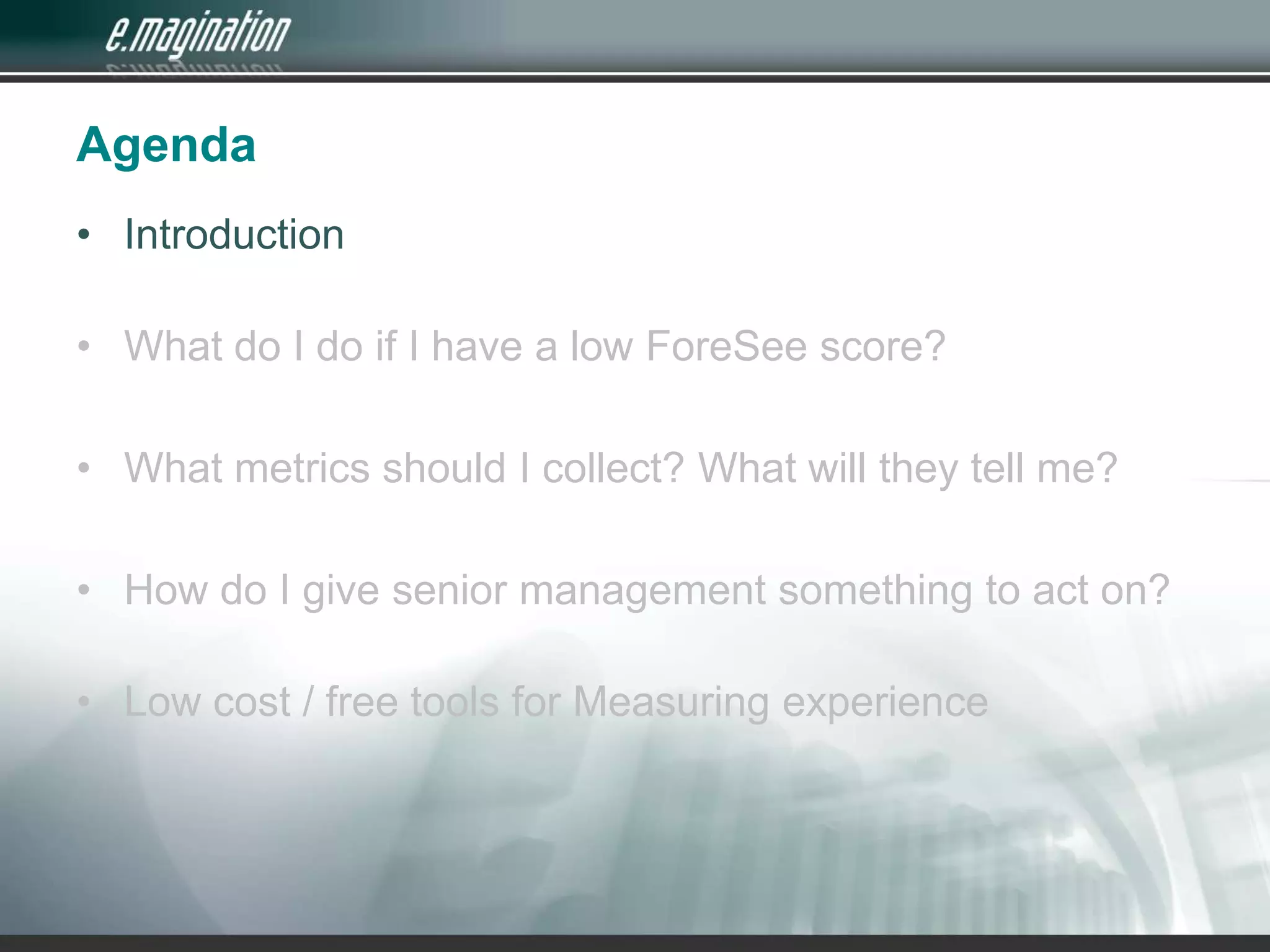 AgendaIntroduction What do I do if I have a low ForeSee score?What metrics should I collect? What will they tell me?How do I give senior management something to act on?Low cost / free tools for Measuring experience