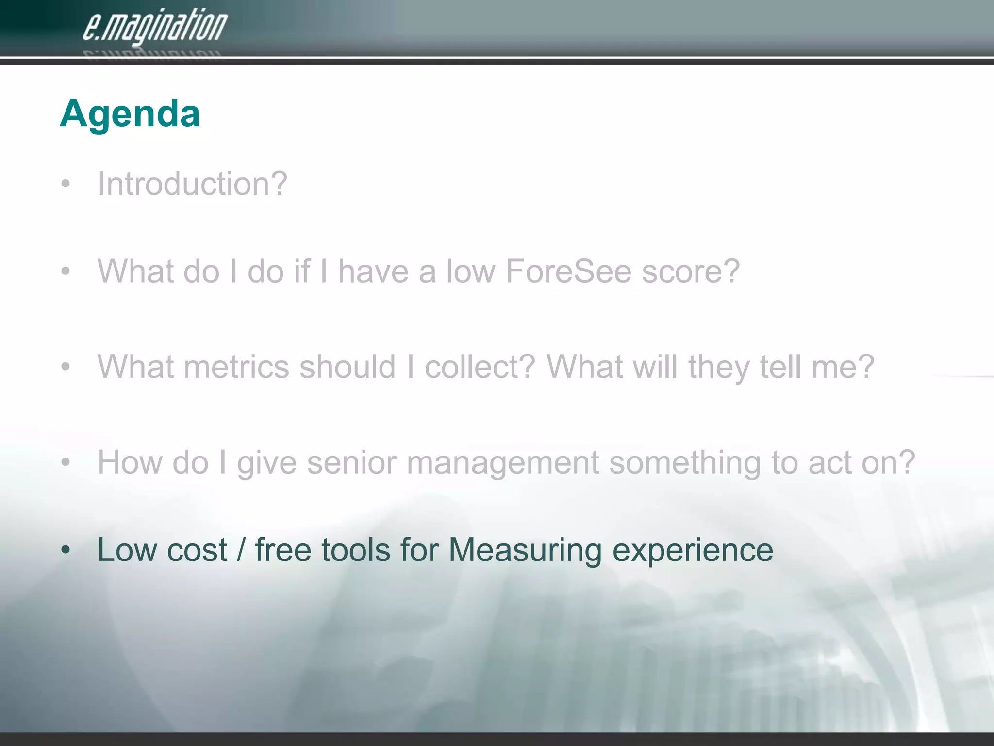 AgendaIntroduction? What do I do if I have a low ForeSee score?What metrics should I collect? What will they tell me?How do I give senior management something to act on?Low cost / free tools for Measuring experience