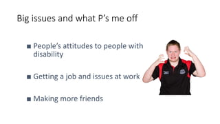 Big issues and what P’s me off
■ People’s attitudes to people with
disability
■ Getting a job and issues at work
■ Making more friends
 